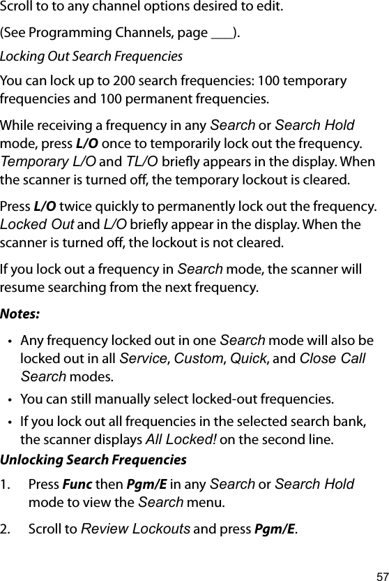 57Scroll to to any channel options desired to edit. (See Programming Channels, page ___).Locking Out Search FrequenciesYou can lock up to 200 search frequencies: 100 temporary frequencies and 100 permanent frequencies.While receiving a frequency in any Search or Search Hold mode, press L/O once to temporarily lock out the frequency. Temporary L/O and TL/O briey appears in the display. When the scanner is turned o, the temporary lockout is cleared.Press L/O twice quickly to permanently lock out the frequency. Locked Out and L/O briey appear in the display. When the scanner is turned o, the lockout is not cleared.If you lock out a frequency in Search mode, the scanner will resume searching from the next frequency.Notes:• Any frequency locked out in one Search mode will also be locked out in all Service, Custom, Quick, and Close Call Search modes.• You can still manually select locked-out frequencies.• If you lock out all frequencies in the selected search bank, the scanner displays All Locked! on the second line.Unlocking Search Frequencies1.  Press Func then Pgm/E in any Search or Search Hold mode to view the Search menu.2.  Scroll to Review Lockouts and press Pgm/E.