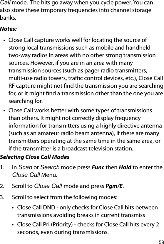 59Call mode.  The hits go away when you cycle power. You can also store these trmporary frequencies into channel storage banks.Notes:• Close Call capture works well for locating the source of strong local transmissions such as mobile and handheld two-way radios in areas with no other strong transmission sources. However, if you are in an area with many transmission sources (such as pager radio transmitters, multi-use radio towers, trac control devices, etc.), Close Call RF capture might not nd the transmission you are searching for, or it might nd a transmission other than the one you are searching for.• Close Call works better with some types of transmissions than others. It might not correctly display frequency information for transmitters using a highly directive antenna (such as an amateur radio beam antenna), if there are many transmitters operating at the same time in the same area, or if the transmitter is a broadcast television station.Selecting Close Call Modes1.  In Scan or Search mode press Func then Hold to enter the Close Call Menu.2.  Scroll to Close Call mode and press Pgm/E.3.  Scroll to select from the following modes:• Close Call DND - only checks for Close Call hits between transmissions avoiding breaks in current transmiss• Close Call Pri (Priority) - checks for Close Call hits every 2 seconds, even during transmissions.