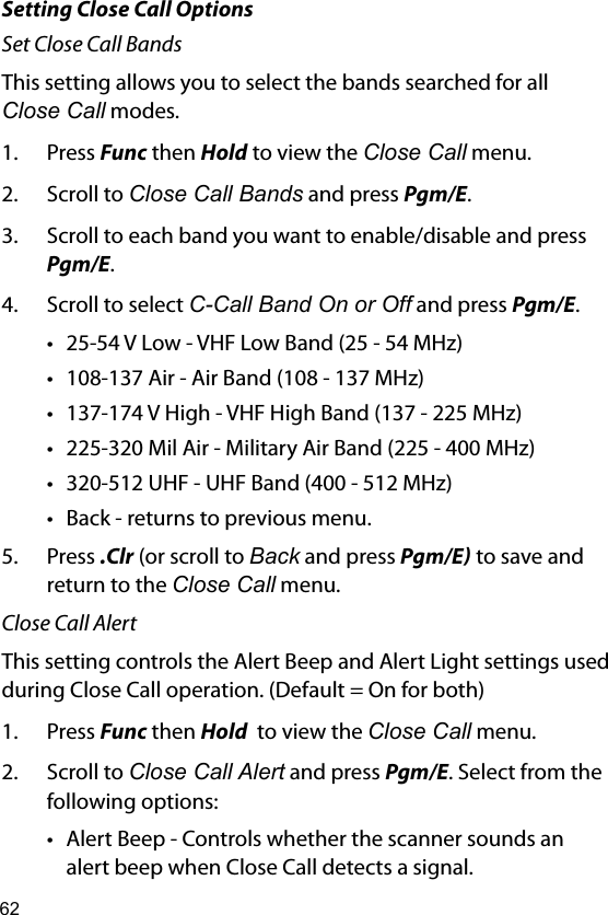 62Setting Close Call OptionsSet Close Call BandsThis setting allows you to select the bands searched for all Close Call modes.1.  Press Func then Hold to view the Close Call menu.2.  Scroll to Close Call Bands and press Pgm/E.3.  Scroll to each band you want to enable/disable and press Pgm/E.4.  Scroll to select C-Call Band On or Off and press Pgm/E.• 25-54 V Low - VHF Low Band (25 - 54 MHz)• 108-137 Air - Air Band (108 - 137 MHz)• 137-174 V High - VHF High Band (137 - 225 MHz)• 225-320 Mil Air - Military Air Band (225 - 400 MHz)• 320-512 UHF - UHF Band (400 - 512 MHz)• Back - returns to previous menu.5.  Press .Clr (or scroll to Back and press Pgm/E to save and return to the Close Call menu.Close Call AlertThis setting controls the Alert Beep and Alert Light settings used during Close Call operation. (Default = On for both)1.  Press Func then Hold  to view the Close Call menu.2.  Scroll to Close Call Alert and press Pgm/E. Select from the following options:• Alert Beep - Controls whether the scanner sounds an alert beep when Close Call detects a signal.