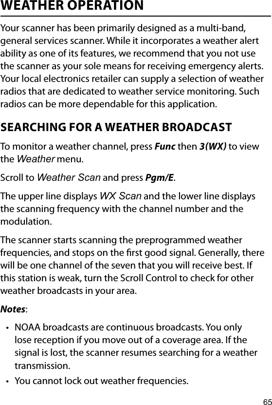 65WEATHER OPERATIONYour scanner has been primarily designed as a multi-band, general services scanner. While it incorporates a weather alert ability as one of its features, we recommend that you not use the scanner as your sole means for receiving emergency alerts. Your local electronics retailer can supply a selection of weather radios that are dedicated to weather service monitoring. Such radios can be more dependable for this application.SEARCHING FOR A WEATHER BROADCASTTo monitor a weather channel, press Func then 3WX to view the Weather menu.Scroll to Weather Scan and press Pgm/E.The upper line displays WX Scan and the lower line displays the scanning frequency with the channel number and the modulation. The scanner starts scanning the preprogrammed weather frequencies, and stops on the rst good signal. Generally, there will be one channel of the seven that you will receive best. If this station is weak, turn the Scroll Control to check for other weather broadcasts in your area.Notes:• NOAA broadcasts are continuous broadcasts. You only lose reception if you move out of a coverage area. If the signal is lost, the scanner resumes searching for a weather transmission.• You cannot lock out weather frequencies.