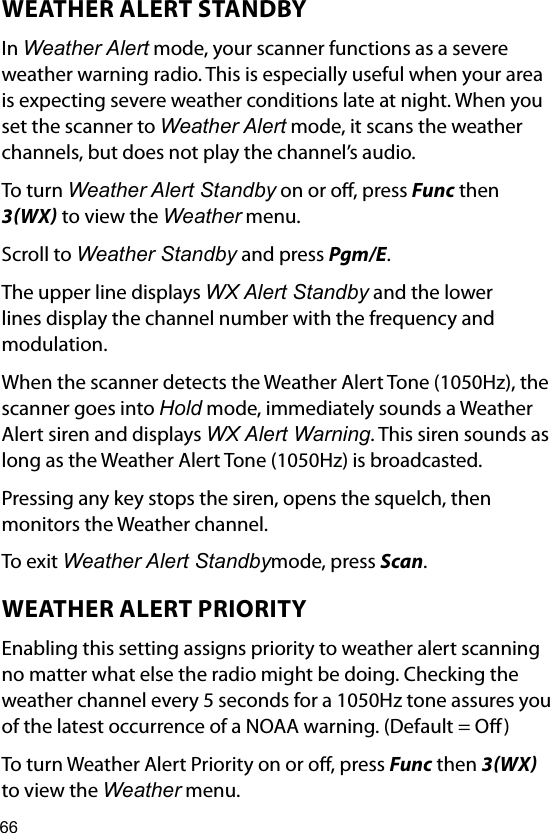 66WEATHER ALERT STANDBYIn Weather Alert mode, your scanner functions as a severe weather warning radio. This is especially useful when your area is expecting severe weather conditions late at night. When you set the scanner to Weather Alert mode, it scans the weather channels, but does not play the channel’s audio.To turn Weather Alert Standby on or o, press Func then 3WX to view the Weather menu.Scroll to Weather Standby and press Pgm/E.The upper line displays WX Alert Standby and the lower lines display the channel number with the frequency and modulation.When the scanner detects the Weather Alert Tone (1050Hz), the scanner goes into Hold mode, immediately sounds a Weather Alert siren and displays WX Alert Warning. This siren sounds as long as the Weather Alert Tone (1050Hz) is broadcasted.Pressing any key stops the siren, opens the squelch, then monitors the Weather channel.To exit Weather Alert Standbymode, press Scan.WEATHER ALERT PRIORITYEnabling this setting assigns priority to weather alert scanning no matter what else the radio might be doing. Checking the weather channel every 5 seconds for a 1050Hz tone assures you of the latest occurrence of a NOAA warning. (Default = O)To turn Weather Alert Priority on or o, press Func then 3WX to view the Weather menu.