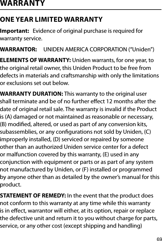 69WARRANTY ONE YEAR LIMITED WARRANTY Important:   Evidence of original purchase is required for warranty service. WARRANTOR:  UNIDEN AMERICA CORPORATION (“Uniden”) ELEMENTS OF WARRANTY: Uniden warrants, for one year, to the original retail owner, this Uniden Product to be free from defects in materials and craftsmanship with only the limitations or exclusions set out below. WARRANTY DURATION: This warranty to the original user shall terminate and be of no further eect 12 months after the date of original retail sale. The warranty is invalid if the Product is (A) damaged or not maintained as reasonable or necessary, (B) modied, altered, or used as part of any conversion kits, subassemblies, or any congurations not sold by Uniden, (C) improperly installed, (D) serviced or repaired by someone other than an authorized Uniden service center for a defect or malfunction covered by this warranty, (E) used in any conjunction with equipment or parts or as part of any system not manufactured by Uniden, or (F) installed or programmed by anyone other than as detailed by the owner’s manual for this product. STATEMENT OF REMEDY: In the event that the product does not conform to this warranty at any time while this warranty is in eect, warrantor will either, at its option, repair or replace the defective unit and return it to you without charge for parts, service, or any other cost (except shipping and handling) 
