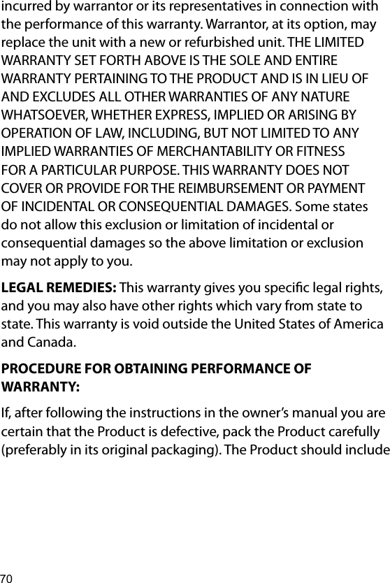 70incurred by warrantor or its representatives in connection with the performance of this warranty. Warrantor, at its option, may replace the unit with a new or refurbished unit. THE LIMITED WARRANTY SET FORTH ABOVE IS THE SOLE AND ENTIRE WARRANTY PERTAINING TO THE PRODUCT AND IS IN LIEU OF AND EXCLUDES ALL OTHER WARRANTIES OF ANY NATURE WHATSOEVER, WHETHER EXPRESS, IMPLIED OR ARISING BY OPERATION OF LAW, INCLUDING, BUT NOT LIMITED TO ANY IMPLIED WARRANTIES OF MERCHANTABILITY OR FITNESS FOR A PARTICULAR PURPOSE. THIS WARRANTY DOES NOT COVER OR PROVIDE FOR THE REIMBURSEMENT OR PAYMENT OF INCIDENTAL OR CONSEQUENTIAL DAMAGES. Some states do not allow this exclusion or limitation of incidental or consequential damages so the above limitation or exclusion may not apply to you. LEGAL REMEDIES: This warranty gives you specic legal rights, and you may also have other rights which vary from state to state. This warranty is void outside the United States of America and Canada. PROCEDURE FOR OBTAINING PERFORMANCE OF WARRANTY: If, after following the instructions in the owner’s manual you are certain that the Product is defective, pack the Product carefully (preferably in its original packaging). The Product should include 