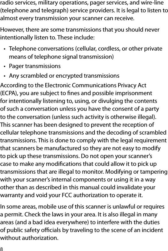 8radio services, military operations, pager services, and wire-line (telephone and telegraph) service providers. It is legal to listen to almost every transmission your scanner can receive.However, there are some transmissions that you should never intentionally listen to. These include:• Telephone conversations (cellular, cordless, or other private means of telephone signal transmission)• Pager transmissions• Any scrambled or encrypted transmissionsAccording to the Electronic Communications Privacy Act (ECPA), you are subject to nes and possible imprisonment for intentionally listening to, using, or divulging the contents of such a conversation unless you have the consent of a party to the conversation (unless such activity is otherwise illegal). This scanner has been designed to prevent the reception of cellular telephone transmissions and the decoding of scrambled transmissions. This is done to comply with the legal requirement that scanners be manufactured so they are not easy to modify to pick up these transmissions. Do not open your scanner’s case to make any modications that could allow it to pick up transmissions that are illegal to monitor. Modifying or tampering with your scanner’s internal components or using it in a way other than as described in this manual could invalidate your warranty and void your FCC authorization to operate it.In some areas, mobile use of this scanner is unlawful or requires a permit. Check the laws in your area. It is also illegal in many areas (and a bad idea everywhere) to interfere with the duties of public safety ocials by traveling to the scene of an incident without authorization.