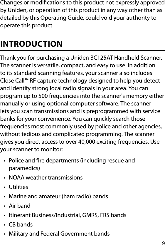 9Changes or modications to this product not expressly approved by Uniden, or operation of this product in any way other than as detailed by this Operating Guide, could void your authority to operate this product.INTRODUCTIONThank you for purchasing a Uniden BC125AT Handheld Scanner. The scanner is versatile, compact, and easy to use. In addition to its standard scanning features, your scanner also includes Close Call™ RF capture technology designed to help you detect and identify strong local radio signals in your area. You can program up to 500 frequencies into the scanner&apos;s memory either manually or using optional computer software. The scanner lets you scan transmissions and is preprogrammed with service banks for your convenience. You can quickly search those frequencies most commonly used by police and other agencies, without tedious and complicated programming. The scanner gives you direct access to over 40,000 exciting frequencies. Use your scanner to monitor:• Police and re departments (including rescue and paramedics)• NOAA weather transmissions• Utilities• Marine and amateur (ham radio) bands• Air band• Itinerant Business/Industrial, GMRS, FRS bands• CB bands• Military and Federal Government bands
