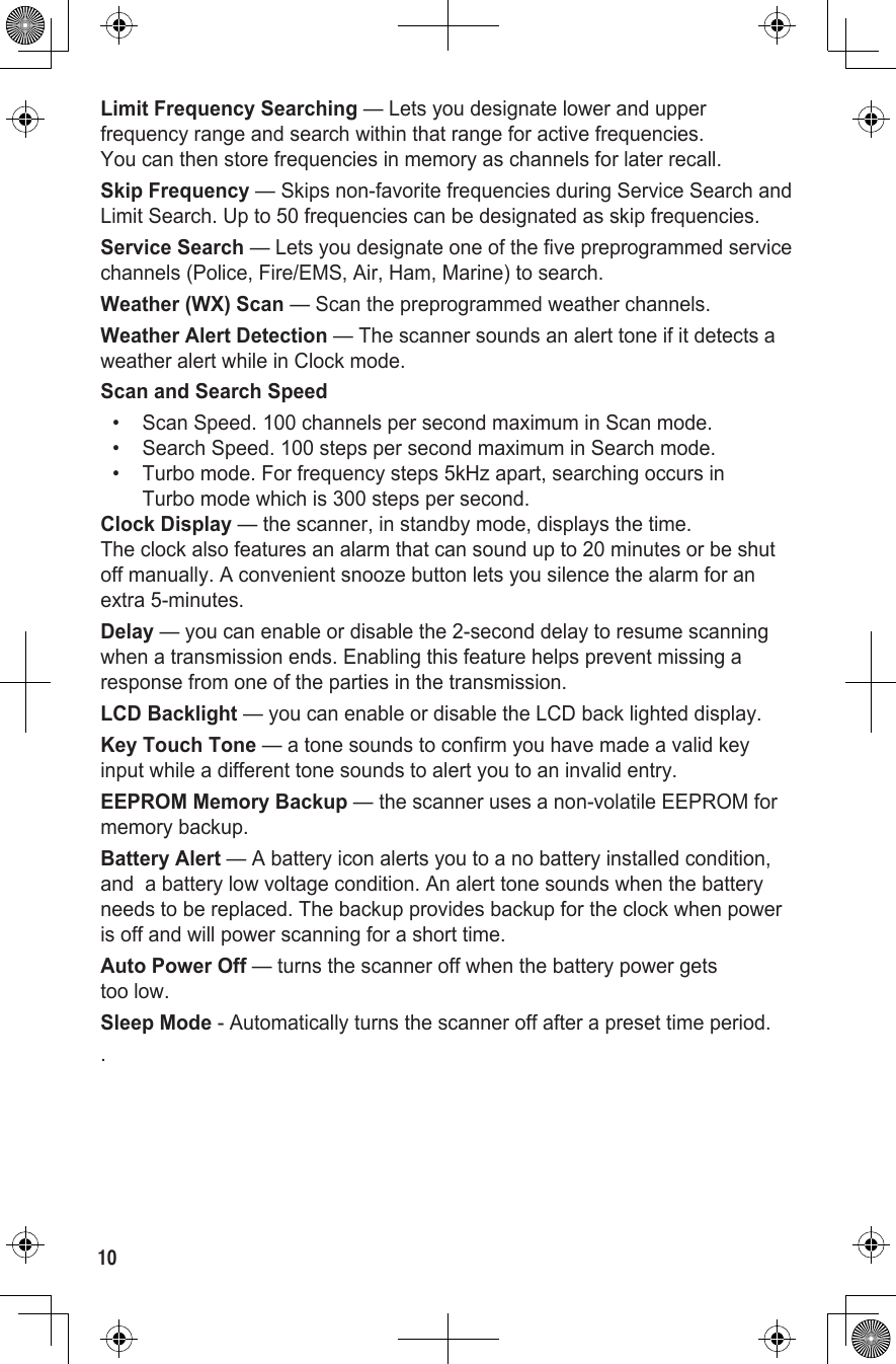 Limit Frequency Searching — Lets you designate lower and upper frequency range and search within that range for active frequencies.  You can then store frequencies in memory as channels for later recall.Skip Frequency — Skips non-favorite frequencies during Service Search and Limit Search. Up to 50 frequencies can be designated as skip frequencies.Service Search — Lets you designate one of the five preprogrammed service channels (Police, Fire/EMS, Air, Ham, Marine) to search.Weather (WX) Scan — Scan the preprogrammed weather channels.Weather Alert Detection — The scanner sounds an alert tone if it detects a weather alert while in Clock mode.Scan and Search Speed•   Scan Speed. 100 channels per second maximum in Scan mode.•   Search Speed. 100 steps per second maximum in Search mode.•   Turbo mode. For frequency steps 5kHz apart, searching occurs in  Turbo mode which is 300 steps per second.Clock Display — the scanner, in standby mode, displays the time.  The clock also features an alarm that can sound up to 20 minutes or be shut off manually. A convenient snooze button lets you silence the alarm for an extra 5-minutes.Delay — you can enable or disable the 2-second delay to resume scanning when a transmission ends. Enabling this feature helps prevent missing a response from one of the parties in the transmission.LCD Backlight — you can enable or disable the LCD back lighted display.Key Touch Tone — a tone sounds to confirm you have made a valid key input while a different tone sounds to alert you to an invalid entry.EEPROM Memory Backup — the scanner uses a non-volatile EEPROM for memory backup.Battery Alert — A battery icon alerts you to a no battery installed condition, and  a battery low voltage condition. An alert tone sounds when the battery needs to be replaced. The backup provides backup for the clock when power is off and will power scanning for a short time.Auto Power Off — turns the scanner off when the battery power gets  too low.Sleep Mode - Automatically turns the scanner off after a preset time period. .10