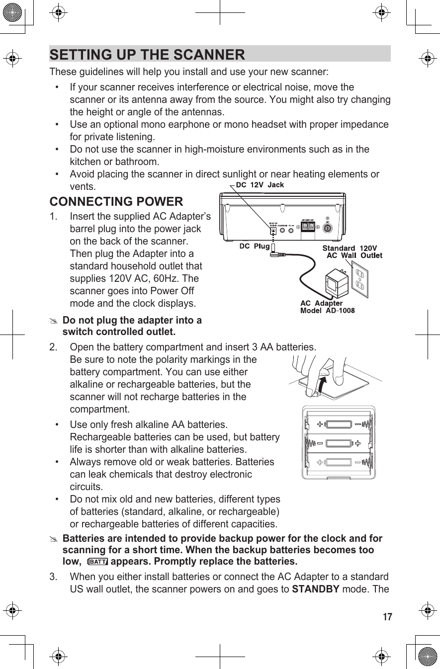 17SETTING UP THE SCANNERThese guidelines will help you install and use your new scanner:•   If your scanner receives interference or electrical noise, move the scanner or its antenna away from the source. You might also try changing the height or angle of the antennas.•   Use an optional mono earphone or mono headset with proper impedance for private listening.•   Do not use the scanner in high-moisture environments such as in the kitchen or bathroom.•   Avoid placing the scanner in direct sunlight or near heating elements or vents.CONNECTING POWER1.  Insert the supplied AC Adapter’s  barrel plug into the power jack on the back of the scanner. Then plug the Adapter into a standard household outlet that supplies 120V AC, 60Hz. The scanner goes into Power Off mode and the clock displays. #Do not plug the adapter into a switch controlled outlet.2.  Open the battery compartment and insert  3 AA batteries.  Be sure to note the polarity markings in the battery compartment. You can use either alkaline or rechargeable batteries, but the scanner will not recharge batteries in the compartment.•   Use only fresh alkaline AA batteries. Rechargeable batteries can be used, but battery life is shorter than with alkaline batteries.•   Always remove old or weak batteries. Batteries can leak chemicals that destroy electronic circuits.•   Do not mix old and new batteries, different types of batteries (standard, alkaline, or rechargeable) or rechargeable batteries of different capacities. #Batteries are intended to provide backup power for the clock and for scanning for a short time. When the backup batteries becomes too low,   appears. Promptly replace the batteries.3.  When you either install batteries or connect the AC Adapter to a standard US wall outlet, the scanner powers on and goes to STANDBY mode. The 