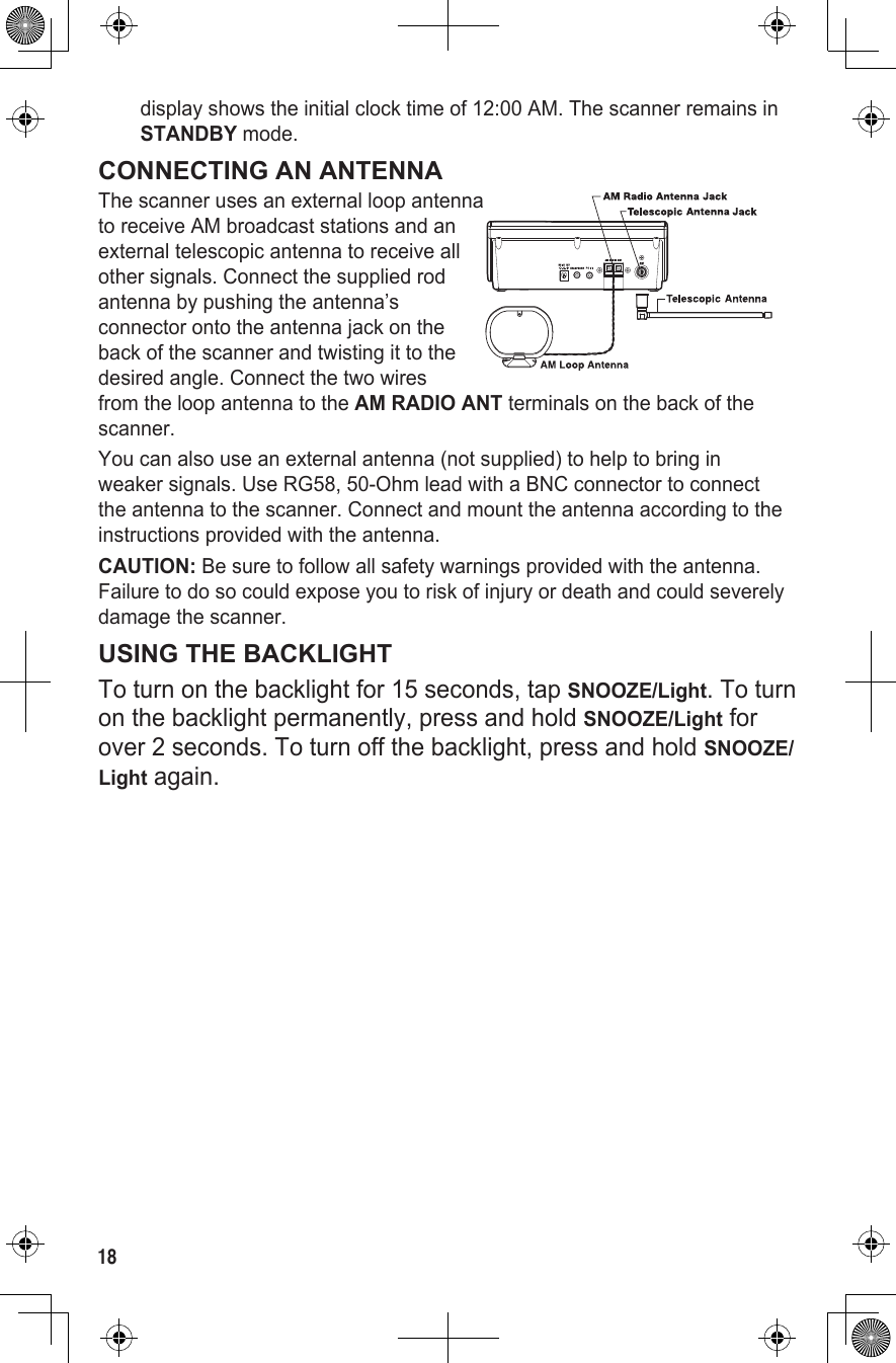 18display shows the initial clock time of 12:00 AM. The scanner remains in STANDBY mode.CONNECTING AN ANTENNAThe scanner uses an external loop antenna  to receive AM broadcast stations and an external telescopic antenna to receive all other signals. Connect the supplied rod antenna by pushing the antenna’s connector onto the antenna jack on the back of the scanner and twisting it to the desired angle. Connect the two wires from the loop antenna to the AM RADIO ANT terminals on the back of the scanner.You can also use an external antenna (not supplied) to help to bring in weaker signals. Use RG58, 50-Ohm lead with a BNC connector to connect the antenna to the scanner. Connect and mount the antenna according to the instructions provided with the antenna.CAUTION: Be sure to follow all safety warnings provided with the antenna. Failure to do so could expose you to risk of injury or death and could severely damage the scanner.USING THE BACKLIGHTTo turn on the backlight for 15 seconds, tap SNOOZE/Light. To turn on the backlight permanently, press and hold SNOOZE/Light for over 2 seconds. To turn off the backlight, press and hold SNOOZE/Light again.