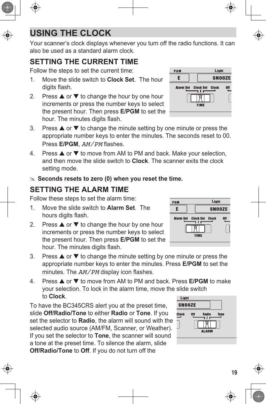 19USING THE CLOCKYour scanner’s clock displays whenever you turn off the radio functions. It can also be used as a standard alarm clock.SETTING THE CURRENT TIMEFollow the steps to set the current time:1.  Move the slide switch to Clock Set.  The hour digits flash. 2.  Press ▲ or ▼ to change the hour by one hour increments or press the number keys to select the present hour. Then press E/PGM to set the hour. The minutes digits flash.3.  Press ▲ or ▼ to change the minute setting by one minute or press the appropriate number keys to enter the minutes. The seconds reset to 00. Press E/PGM, AM/PM flashes.4.  Press ▲ or ▼ to move from AM to PM and back. Make your selection, and then move the slide switch to Clock. The scanner exits the clock setting mode. #Seconds resets to zero (0) when you reset the time.SETTING THE ALARM TIMEFollow these steps to set the alarm time:1.  Move the slide switch to Alarm Set.  The hours digits flash.2.  Press ▲ or ▼ to change the hour by one hour increments or press the number keys to select the present hour. Then press E/PGM to set the hour. The minutes digits flash.3.  Press ▲ or ▼ to change the minute setting by one minute or press the appropriate number keys to enter the minutes. Press E/PGM to set the minutes. The AM/PM display icon flashes.4.  Press ▲ or ▼ to move from AM to PM and back. Press E/PGM to make your selection. To lock in the alarm time, move the slide switch  to Clock.To have the BC345CRS alert you at the preset time,  slide Off/Radio/Tone to either Radio or Tone. If you set the selector to Radio, the alarm will sound with the selected audio source (AM/FM, Scanner, or Weather). If you set the selector to Tone, the scanner will sound a tone at the preset time. To silence the alarm, slide Off/Radio/Tone to Off. If you do not turn off the LLL