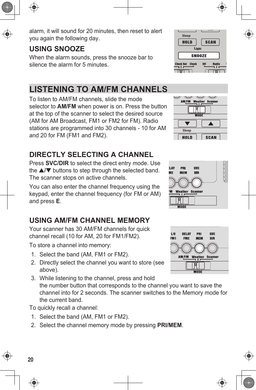 20alarm, it will sound for 20 minutes, then reset to alert  you again the following day.USING SNOOZEWhen the alarm sounds, press the snooze bar to  silence the alarm for 5 minutes.LISTENING TO AM/FM CHANNELS To listen to AM/FM channels, slide the mode  selector to AM/FM when power is on. Press the button at the top of the scanner to select the desired source (AM for AM Broadcast, FM1 or FM2 for FM). Radio stations are programmed into 30 channels - 10 for AM and 20 for FM (FM1 and FM2).DIRECTLY SELECTING A CHANNELPress SVC/DIR to select the direct entry mode. Use  the ▲/▼ buttons to step through the selected band. The scanner stops on active channels.You can also enter the channel frequency using the keypad, enter the channel frequency (for FM or AM) and press E.USING AM/FM CHANNEL MEMORYYour scanner has 30 AM/FM channels for quick  channel recall (10 for AM, 20 for FM1/FM2). To store a channel into memory: 1.  Select the band (AM, FM1 or FM2). 2.  Directly select the channel you want to store (see above). 3.  While listening to the channel, press and hold the number button that corresponds to the channel you want to save the channel into for 2 seconds. The scanner switches to the Memory mode for the current band.To quickly recall a channel:1.  Select the band (AM, FM1 or FM2).2.  Select the channel memory mode by pressing PRI/MEM.LSleepSleep