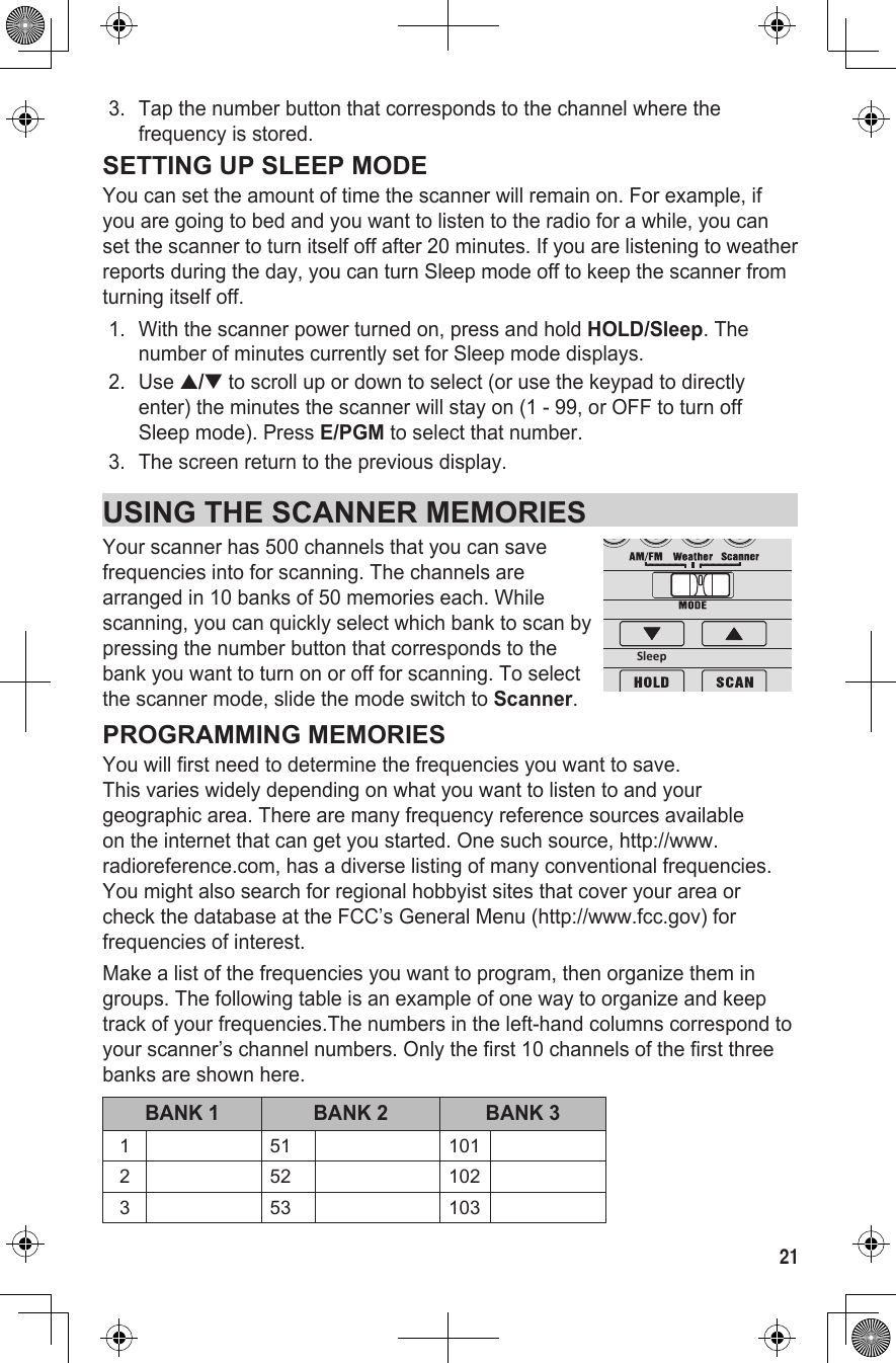 213.  Tap the number button that corresponds to the channel where the frequency is stored.SETTING UP SLEEP MODEYou can set the amount of time the scanner will remain on. For example, if you are going to bed and you want to listen to the radio for a while, you can set the scanner to turn itself off after 20 minutes. If you are listening to weather reports during the day, you can turn Sleep mode off to keep the scanner from turning itself off.1.  With the scanner power turned on, press and hold HOLD/Sleep. The number of minutes currently set for Sleep mode displays.2.  Use ▲/▼ to scroll up or down to select (or use the keypad to directly enter) the minutes the scanner will stay on (1 - 99, or OFF to turn off Sleep mode). Press E/PGM to select that number.3.  The screen return to the previous display.USING THE SCANNER MEMORIESYour scanner has 500 channels that you can save   frequencies into for scanning. The channels are arranged in 10 banks of 50 memories each. While scanning, you can quickly select which bank to scan by pressing the number button that corresponds to the bank you want to turn on or off for scanning. To select the scanner mode, slide the mode switch to Scanner.PROGRAMMING MEMORIESYou will first need to determine the frequencies you want to save.  This varies widely depending on what you want to listen to and your geographic area. There are many frequency reference sources available on the internet that can get you started. One such source, http://www.radioreference.com, has a diverse listing of many conventional frequencies. You might also search for regional hobbyist sites that cover your area or check the database at the FCC’s General Menu (http://www.fcc.gov) for frequencies of interest.Make a list of the frequencies you want to program, then organize them in groups. The following table is an example of one way to organize and keep track of your frequencies.The numbers in the left-hand columns correspond to your scanner’s channel numbers. Only the first 10 channels of the first three banks are shown here.BANK 1 BANK 2 BANK 31 51 1012 52 1023 53 103Sleep