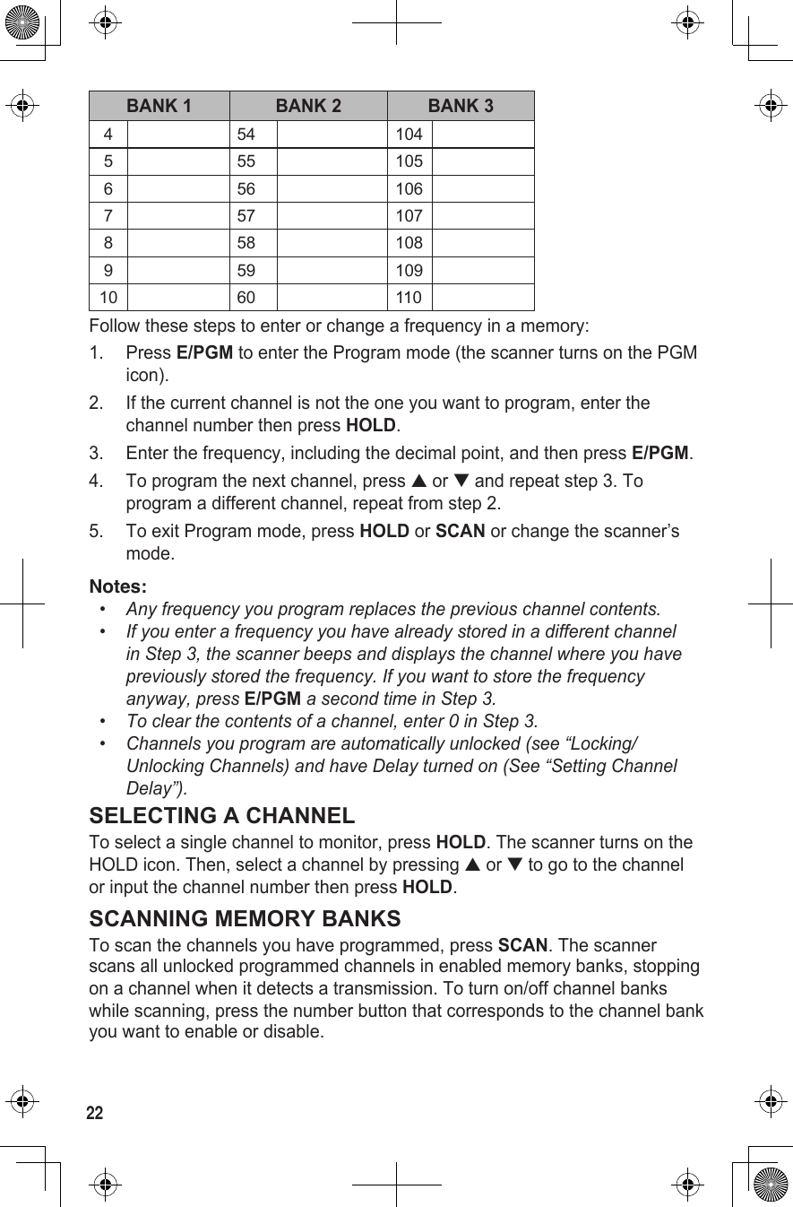 22BANK 1 BANK 2 BANK 34 54 1045 55 1056 56 1067 57 1078 58 1089 59 10910 60 110Follow these steps to enter or change a frequency in a memory:1.  Press E/PGM to enter the Program mode (the scanner turns on the PGM icon).2.  If the current channel is not the one you want to program, enter the channel number then press HOLD.3.  Enter the frequency, including the decimal point, and then press E/PGM.4.  To program the next channel, press ▲ or ▼ and repeat step 3. To program a different channel, repeat from step 2.5.  To exit Program mode, press HOLD or SCAN or change the scanner’s mode.Notes:•   Any frequency you program replaces the previous channel contents.•  If you enter a frequency you have already stored in a different channel in Step 3, the scanner beeps and displays the channel where you have previously stored the frequency. If you want to store the frequency anyway, press E/PGM a second time in Step 3.•   To clear the contents of a channel, enter 0 in Step 3.•   Channels you program are automatically unlocked (see “Locking/Unlocking Channels) and have Delay turned on (See “Setting Channel Delay”).SELECTING A CHANNELTo select a single channel to monitor, press HOLD. The scanner turns on the HOLD icon. Then, select a channel by pressing ▲ or ▼ to go to the channel or input the channel number then press HOLD.SCANNING MEMORY BANKSTo scan the channels you have programmed, press SCAN. The scanner scans all unlocked programmed channels in enabled memory banks, stopping on a channel when it detects a transmission. To turn on/off channel banks while scanning, press the number button that corresponds to the channel bank you want to enable or disable.