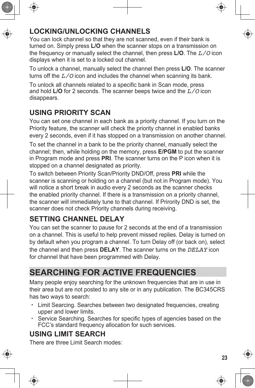 23LOCKING/UNLOCKING CHANNELSYou can lock channel so that they are not scanned, even if their bank is turned on. Simply press L/O when the scanner stops on a transmission on the frequency or manually select the channel, then press L/O. The L/O icon displays when it is set to a locked out channel.To unlock a channel, manually select the channel then press L/O. The scanner turns off the L/O icon and includes the channel when scanning its bank.To unlock all channels related to a specific bank in Scan mode, press and hold L/O for 2 seconds. The scanner beeps twice and the L/O icon disappears.USING PRIORITY SCANYou can set one channel in each bank as a priority channel. If you turn on the Priority feature, the scanner will check the priority channel in enabled banks every 2 seconds, even if it has stopped on a transmission on another channel.To set the channel in a bank to be the priority channel, manually select the channel; then, while holding on the memory, press E/PGM to put the scanner in Program mode and press PRI. The scanner turns on the P icon when it is stopped on a channel designated as priority.To switch between Priority Scan/Priority DND/Off, press PRI while the scanner is scanning or holding on a channel (but not in Program mode). You will notice a short break in audio every 2 seconds as the scanner checks the enabled priority channel. If there is a transmission on a priority channel, the scanner will immediately tune to that channel. If Prirority DND is set, the scanner does not check Priority channels during receiving.SETTING CHANNEL DELAYYou can set the scanner to pause for 2 seconds at the end of a transmission on a channel. This is useful to help prevent missed replies. Delay is turned on by default when you program a channel. To turn Delay off (or back on), select the channel and then press DELAY. The scanner turns on the DELAY icon for channel that have been programmed with Delay.SEARCHING FOR ACTIVE FREQUENCIESMany people enjoy searching for the unknown frequencies that are in use in their area but are not posted to any site or in any publication. The BC345CRS has two ways to search:  xLimit Searcing. Searches between two designated frequencies, creating upper and lower limits. xService Searching. Searches for specific types of agencies based on the FCC’s standard frequency allocation for such services.USING LIMIT SEARCHThere are three Limit Search modes: