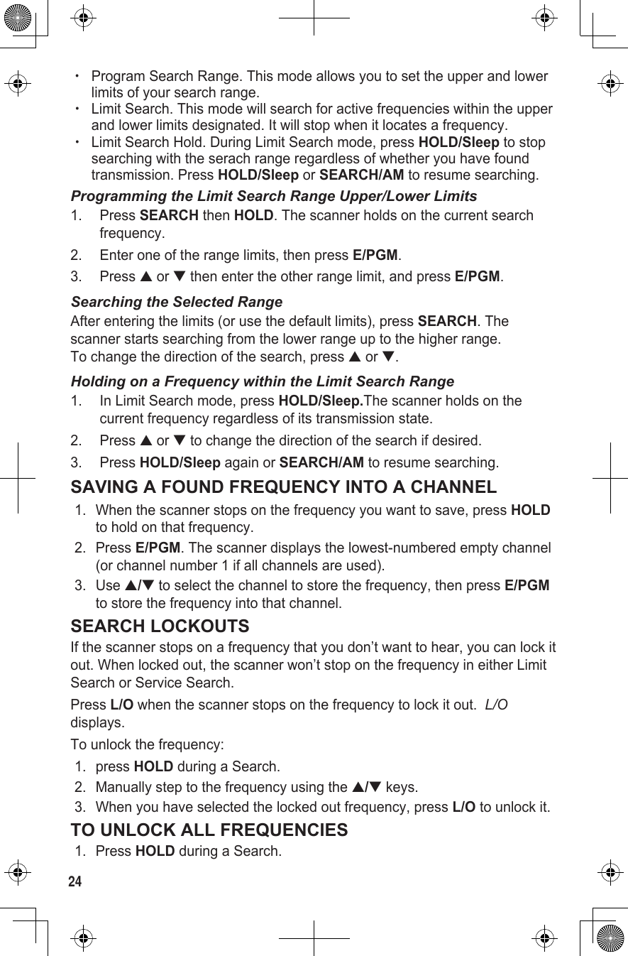 24 xProgram Search Range. This mode allows you to set the upper and lower limits of your search range.  xLimit Search. This mode will search for active frequencies within the upper and lower limits designated. It will stop when it locates a frequency. xLimit Search Hold. During Limit Search mode, press HOLD/Sleep to stop searching with the serach range regardless of whether you have found transmission. Press HOLD/Sleep or SEARCH/AM to resume searching.Programming the Limit Search Range Upper/Lower Limits1.  Press SEARCH then HOLD. The scanner holds on the current search frequency.2.  Enter one of the range limits, then press E/PGM.3.  Press ▲ or ▼ then enter the other range limit, and press E/PGM.Searching the Selected RangeAfter entering the limits (or use the default limits), press SEARCH. The scanner starts searching from the lower range up to the higher range.  To change the direction of the search, press ▲ or ▼.Holding on a Frequency within the Limit Search Range1.  In Limit Search mode, press HOLD/Sleep.The scanner holds on the current frequency regardless of its transmission state.2.  Press ▲ or ▼ to change the direction of the search if desired.3.  Press HOLD/Sleep again or SEARCH/AM to resume searching.SAVING A FOUND FREQUENCY INTO A CHANNEL1.  When the scanner stops on the frequency you want to save, press HOLD to hold on that frequency. 2.  Press E/PGM. The scanner displays the lowest-numbered empty channel (or channel number 1 if all channels are used).3.  Use ▲/▼ to select the channel to store the frequency, then press E/PGM to store the frequency into that channel.SEARCH LOCKOUTSIf the scanner stops on a frequency that you don’t want to hear, you can lock it out. When locked out, the scanner won’t stop on the frequency in either Limit Search or Service Search.Press L/O when the scanner stops on the frequency to lock it out.  L/O displays.To unlock the frequency:1.  press HOLD during a Search. 2.  Manually step to the frequency using the ▲/▼ keys. 3.  When you have selected the locked out frequency, press L/O to unlock it.TO UNLOCK ALL FREQUENCIES1.  Press HOLD during a Search.