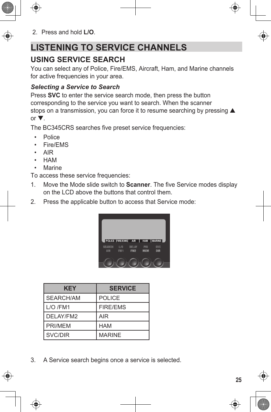 252.  Press and hold L/O.LISTENING TO SERVICE CHANNELSUSING SERVICE SEARCHYou can select any of Police, Fire/EMS, Aircraft, Ham, and Marine channels for active frequencies in your area.Selecting a Service to SearchPress SVC to enter the service search mode, then press the button corresponding to the service you want to search. When the scanner  stops on a transmission, you can force it to resume searching by pressing ▲ or ▼.The BC345CRS searches five preset service frequencies:•  Police•  Fire/EMS•  AIR•  HAM•  MarineTo access these service frequencies:1.  Move the Mode slide switch to Scanner. The five Service modes display on the LCD above the buttons that control them. 2.  Press the applicable button to access that Service mode:  KEY SERVICESEARCH/AM POLICEL/O /FM1 FIRE/EMSDELAY/FM2 AIRPRI/MEM HAMSVC/DIR MARINE 3.  A Service search begins once a service is selected.MARINEHAMAIRFIRE/EMSPOLICE