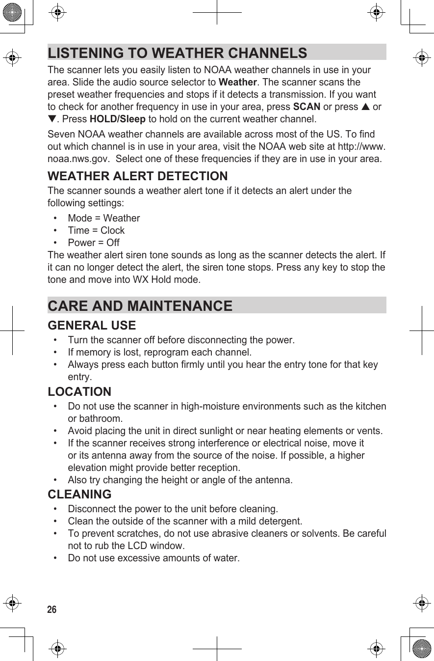 26LISTENING TO WEATHER CHANNELSThe scanner lets you easily listen to NOAA weather channels in use in your area. Slide the audio source selector to Weather. The scanner scans the preset weather frequencies and stops if it detects a transmission. If you want to check for another frequency in use in your area, press SCAN or press ▲ or ▼. Press HOLD/Sleep to hold on the current weather channel.Seven NOAA weather channels are available across most of the US. To find out which channel is in use in your area, visit the NOAA web site at http://www.noaa.nws.gov.  Select one of these frequencies if they are in use in your area.WEATHER ALERT DETECTIONThe scanner sounds a weather alert tone if it detects an alert under the following settings:•  Mode = Weather•  Time = Clock•  Power = OffThe weather alert siren tone sounds as long as the scanner detects the alert. If it can no longer detect the alert, the siren tone stops. Press any key to stop the tone and move into WX Hold mode.CARE AND MAINTENANCEGENERAL USE•   Turn the scanner off before disconnecting the power.•   If memory is lost, reprogram each channel.•   Always press each button firmly until you hear the entry tone for that key entry.LOCATION•   Do not use the scanner in high-moisture environments such as the kitchen or bathroom.•   Avoid placing the unit in direct sunlight or near heating elements or vents.•   If the scanner receives strong interference or electrical noise, move it or its antenna away from the source of the noise. If possible, a higher elevation might provide better reception.•   Also try changing the height or angle of the antenna.CLEANING•   Disconnect the power to the unit before cleaning.•   Clean the outside of the scanner with a mild detergent.•   To prevent scratches, do not use abrasive cleaners or solvents. Be careful not to rub the LCD window.•   Do not use excessive amounts of water.