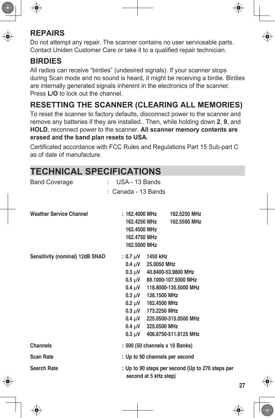 27REPAIRSDo not attempt any repair. The scanner contains no user serviceable parts. Contact Uniden Customer Care or take it to a qualified repair technician.BIRDIESAll radios can receive “birdies” (undesired signals). If your scanner stops during Scan mode and no sound is heard, it might be receiving a birdie. Birdies are internally generated signals inherent in the electronics of the scanner. Press L/O to lock out the channel.RESETTING THE SCANNER (CLEARING ALL MEMORIES)To reset the scanner to factory defaults, disconnect power to the scanner and remove any batteries if they are installed.. Then, while holding down 2, 9, and HOLD, reconnect power to the scanner. All scanner memory contents are erased and the band plan resets to USA.Certificated accordance with FCC Rules and Regulations Part 15 Sub-part C as of date of manufacture.TECHNICAL SPECIFICATIONSBand Coverage  :  USA - 13 Bands  :  Canada - 13 BandsWeather Service Channel  : 162.4000 MHz  162.5250 MHz     162.4250 MHz  162.5500 MHz     162.4500 MHz       162.4750 MHz       162.5000 MHz Sensitivity (nominal) 12dB SNAD  : 0.7 µV  1450 kHz    0.4 µV  25.0050 MHz    0.3 µV  40.8400-53.9800 MHz    0.5 µV  88.1000-107.5000 MHz    0.4 µV  118.8000-135.5000 MHz    0.3 µV  138.1500 MHz    0.2 µV  162.4500 MHz    0.3 µV  173.2250 MHz    0.4 µV  225.0500-315.0500 MHz    0.4 µV  325.0500 MHz    0.3 µV  406.8750-511.9125 MHzChannels  : 500 (50 channels x 10 Banks)Scan Rate  : Up to 90 channels per secondSearch Rate  : Up to 90 steps per second (Up to 270 steps per       second at 5 kHz step)