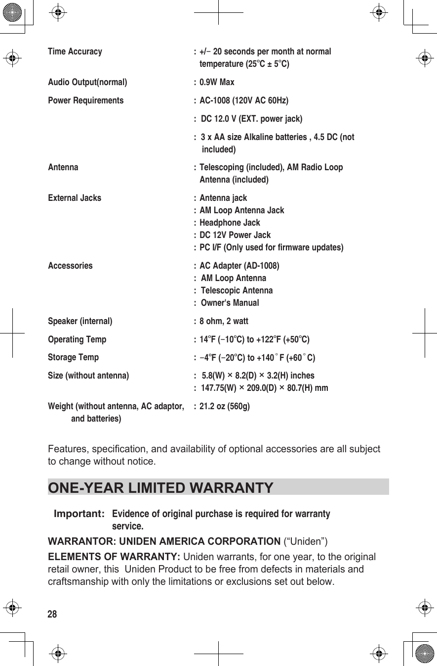 28Time Accuracy  : +/− 20 seconds per month at normal      temperature (25°C ± 5°C)Audio Output(normal)  : 0.9W MaxPower Requirements  : AC-1008 (120V AC 60Hz)  :  DC 12.0 V (EXT. power jack)  :  3 x AA size Alkaline batteries , 4.5 DC (not       included)Antenna  : Telescoping (included), AM Radio Loop      Antenna (included)External Jacks  : Antenna jack   : AM Loop Antenna Jack   : Headphone Jack   : DC 12V Power Jack   : PC I/F (Only used for firmware updates)Accessories  : AC Adapter (AD-1008)   :  AM Loop Antenna   :  Telescopic Antenna   :  Owner&apos;s ManualSpeaker (internal)  : 8 ohm, 2 wattOperating Temp  : 14°F (−10°C) to +122°F (+50°C)Storage Temp  : −4°F (−20°C) to +140°F (+60°C)Size (without antenna)  :  5.8(W) × 8.2(D) × 3.2(H) inches   :  147.75(W) × 209.0(D) × 80.7(H) mmWeight (without antenna, AC adaptor,  : 21.2 oz (560g)           and batteries)Features, specification, and availability of optional accessories are all subject to change without notice.ONE-YEAR LIMITED WARRANTYImportant:  Evidence of original purchase is required for warranty   service.WARRANTOR: UNIDEN AMERICA CORPORATION (“Uniden”)ELEMENTS OF WARRANTY: Uniden warrants, for one year, to the original retail owner, this  Uniden Product to be free from defects in materials and craftsmanship with only the limitations or exclusions set out below.