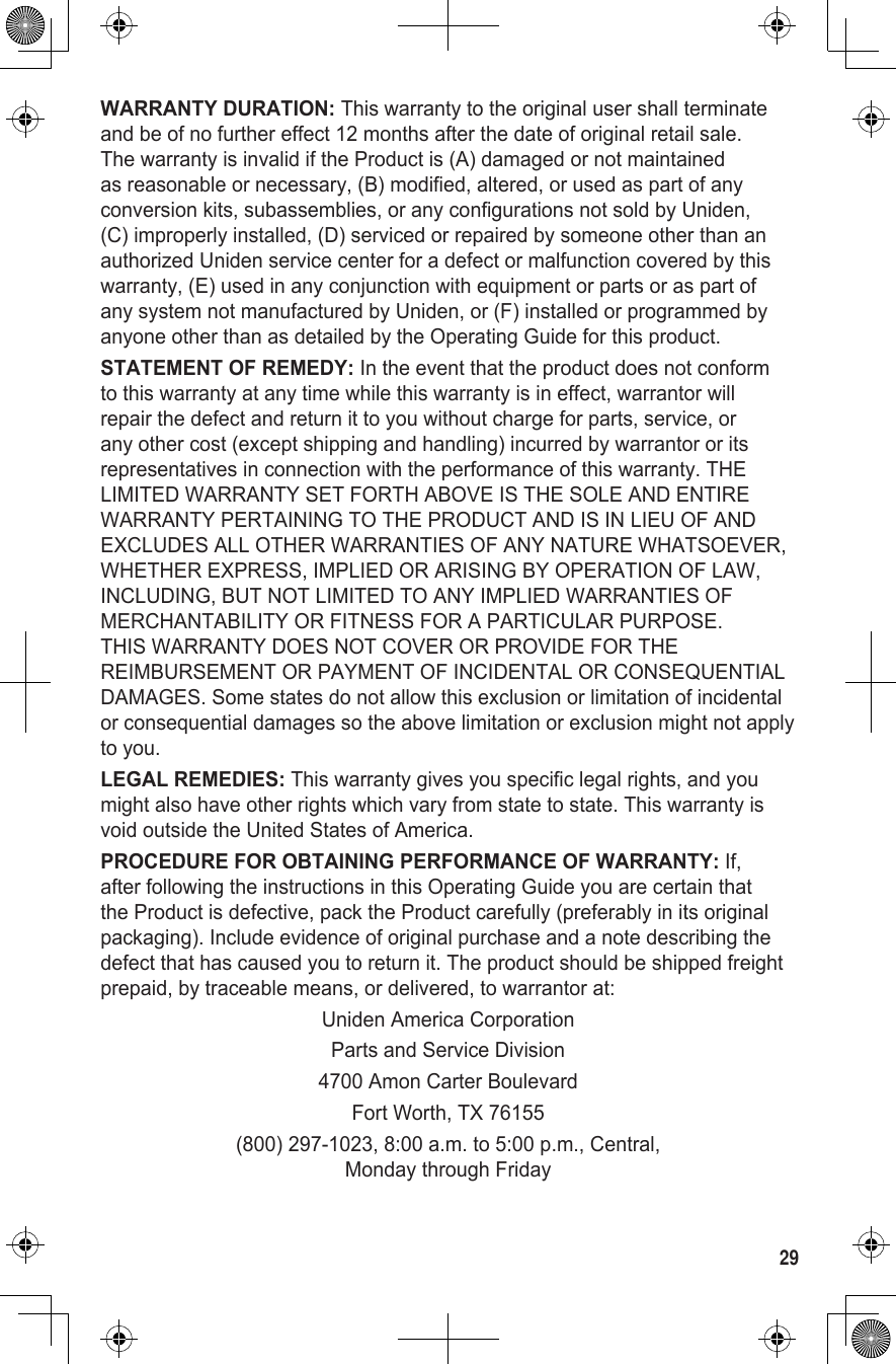 29WARRANTY DURATION: This warranty to the original user shall terminate and be of no further effect 12 months after the date of original retail sale. The warranty is invalid if the Product is (A) damaged or not maintained as reasonable or necessary, (B) modified, altered, or used as part of any conversion kits, subassemblies, or any configurations not sold by Uniden, (C) improperly installed, (D) serviced or repaired by someone other than an authorized Uniden service center for a defect or malfunction covered by this warranty, (E) used in any conjunction with equipment or parts or as part of any system not manufactured by Uniden, or (F) installed or programmed by anyone other than as detailed by the Operating Guide for this product.STATEMENT OF REMEDY: In the event that the product does not conform to this warranty at any time while this warranty is in effect, warrantor will repair the defect and return it to you without charge for parts, service, or any other cost (except shipping and handling) incurred by warrantor or its representatives in connection with the performance of this warranty. THE LIMITED WARRANTY SET FORTH ABOVE IS THE SOLE AND ENTIRE WARRANTY PERTAINING TO THE PRODUCT AND IS IN LIEU OF AND EXCLUDES ALL OTHER WARRANTIES OF ANY NATURE WHATSOEVER, WHETHER EXPRESS, IMPLIED OR ARISING BY OPERATION OF LAW, INCLUDING, BUT NOT LIMITED TO ANY IMPLIED WARRANTIES OF MERCHANTABILITY OR FITNESS FOR A PARTICULAR PURPOSE. THIS WARRANTY DOES NOT COVER OR PROVIDE FOR THE REIMBURSEMENT OR PAYMENT OF INCIDENTAL OR CONSEQUENTIAL DAMAGES. Some states do not allow this exclusion or limitation of incidental or consequential damages so the above limitation or exclusion might not apply to you.LEGAL REMEDIES: This warranty gives you specific legal rights, and you might also have other rights which vary from state to state. This warranty is void outside the United States of America.PROCEDURE FOR OBTAINING PERFORMANCE OF WARRANTY: If, after following the instructions in this Operating Guide you are certain that the Product is defective, pack the Product carefully (preferably in its original packaging). Include evidence of original purchase and a note describing the defect that has caused you to return it. The product should be shipped freight prepaid, by traceable means, or delivered, to warrantor at:Uniden America CorporationParts and Service Division4700 Amon Carter BoulevardFort Worth, TX 76155(800) 297-1023, 8:00 a.m. to 5:00 p.m., Central, Monday through Friday