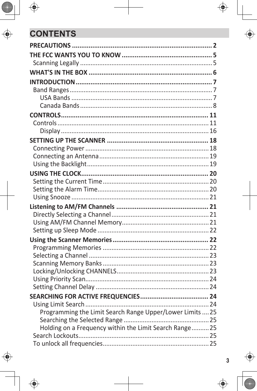 3CONTENTSPRECAUTIONS ............................................................................ 2THE FCC WANTS YOU TO KNOW ................................................. 5Scanning Legally ............................................................................ 5WHAT&apos;S IN THE BOX ................................................................... 6INTRODUCTION .......................................................................... 7Band Ranges .................................................................................. 7USA Bands ................................................................................. 7Canada Bands ............................................................................ 8CONTROLS ................................................................................ 11Controls ....................................................................................... 11Display ..................................................................................... 16SETTING UP THE SCANNER ....................................................... 18Connecting Power .......................................................................18Connecting an Antenna ...............................................................19Using the Backlight ......................................................................19USING THE CLOCK ..................................................................... 20Setting the Current Time .............................................................20Setting the Alarm Time ................................................................20Using Snooze ............................................................................... 21Listening to AM/FM Channels  .................................................. 21Directly Selecting a Channel ........................................................21Using AM/FM Channel Memory ..................................................21Setting up Sleep Mode ................................................................22Using the Scanner Memories .................................................... 22Programming Memories .............................................................22Selecting a Channel .....................................................................23Scanning Memory Banks .............................................................23Locking/Unlocking CHANNELS .....................................................23Using Priority Scan.......................................................................24Setting Channel Delay .................................................................24SEARCHING FOR ACTIVE FREQUENCIES ..................................... 24Using Limit Search ....................................................................... 24Programming the Limit Search Range Upper/Lower Limits ....25Searching the Selected Range .................................................25Holding on a Frequency within the Limit Search Range .......... 25Search Lockouts ...........................................................................25To unlock all frequencies .............................................................25