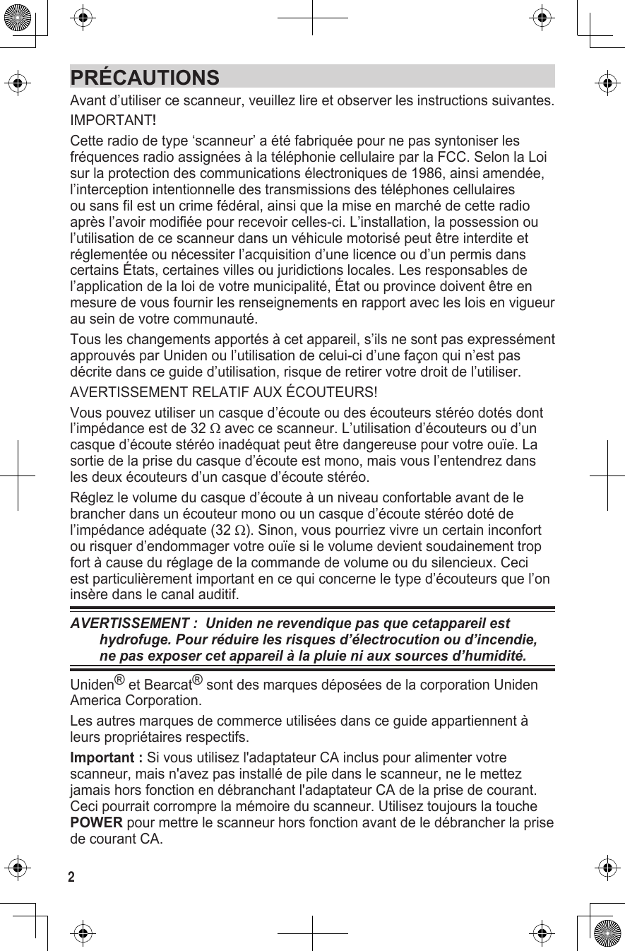 PRÉCAUTIONSAvant d’utiliser ce scanneur, veuillez lire et observer les instructions suivantes.IMPORTANT! Cette radio de type ‘scanneur’ a été fabriquée pour ne pas syntoniser les fréquences radio assignées à la téléphonie cellulaire par la FCC. Selon la Loi sur la protection des communications électroniques de 1986, ainsi amendée, l’interception intentionnelle des transmissions des téléphones cellulaires ou sans fil est un crime fédéral, ainsi que la mise en marché de cette radio après l’avoir modifiée pour recevoir celles-ci. L’installation, la possession ou l’utilisation de ce scanneur dans un véhicule motorisé peut être interdite et réglementée ou nécessiter l’acquisition d’une licence ou d’un permis dans certains États, certaines villes ou juridictions locales. Les responsables de l’application de la loi de votre municipalité, État ou province doivent être en mesure de vous fournir les renseignements en rapport avec les lois en vigueur au sein de votre communauté. Tous les changements apportés à cet appareil, s’ils ne sont pas expressément approuvés par Uniden ou l’utilisation de celui-ci d’une façon qui n’est pas décrite dans ce guide d’utilisation, risque de retirer votre droit de l’utiliser.AVERTISSEMENT RELATIF AUX ÉCOUTEURS!Vous pouvez utiliser un casque d’écoute ou des écouteurs stéréo dotés dont l’impédance est de 32 Ω avec ce scanneur. L’utilisation d’écouteurs ou d’un casque d’écoute stéréo inadéquat peut être dangereuse pour votre ouïe. La sortie de la prise du casque d’écoute est mono, mais vous l’entendrez dans les deux écouteurs d’un casque d’écoute stéréo. Réglez le volume du casque d’écoute à un niveau confortable avant de le brancher dans un écouteur mono ou un casque d’écoute stéréo doté de l’impédance adéquate (32 Ω). Sinon, vous pourriez vivre un certain inconfort ou risquer d’endommager votre ouïe si le volume devient soudainement trop fort à cause du réglage de la commande de volume ou du silencieux. Ceci est particulièrement important en ce qui concerne le type d’écouteurs que l’on insère dans le canal auditif. AVERTISSEMENT :  Uniden ne revendique pas que cetappareil est hydrofuge. Pour réduire les risques d’électrocution ou d’incendie, ne pas exposer cet appareil à la pluie ni aux sources d’humidité. Uniden® et Bearcat® sont des marques déposées de la corporation Uniden America Corporation.  Les autres marques de commerce utilisées dans ce guide appartiennent à leurs propriétaires respectifs.Important : Si vous utilisez l&apos;adaptateur CA inclus pour alimenter votre scanneur, mais n&apos;avez pas installé de pile dans le scanneur, ne le mettez jamais hors fonction en débranchant l&apos;adaptateur CA de la prise de courant. Ceci pourrait corrompre la mémoire du scanneur. Utilisez toujours la touche POWER pour mettre le scanneur hors fonction avant de le débrancher la prise de courant CA.2