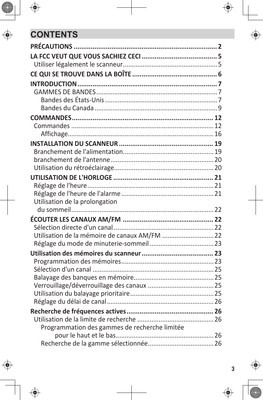 3CONTENTSPRÉCAUTIONS ............................................................................ 2LA FCC VEUT QUE VOUS SACHIEZ CECI ........................................ 5Utiliser légalement le scanneur .....................................................5CE QUI SE TROUVE DANS LA BOÎTE ............................................. 6INTRODUCTION .......................................................................... 7GAMMES DE BANDES ....................................................................7Bandes des États-Unis ...............................................................7Bandes du Canada ..................................................................... 9COMMANDES ........................................................................... 12Commandes ................................................................................ 12Affichage.................................................................................. 16INSTALLATION DU SCANNEUR .................................................. 19Branchement de l&apos;alimentation ...................................................19branchement de l&apos;antenne ..........................................................20Utilisation du rétroéclairage ........................................................20UTILISATION DE L&apos;HORLOGE ..................................................... 21Réglage de l&apos;heure .......................................................................21Réglage de l&apos;heure de l&apos;alarme .................................................... 21Utilisation de la prolongation du sommeil ................................................................................ 22ÉCOUTER LES CANAUX AM/FM  ................................................ 22Sélection directe d&apos;un canal ........................................................22Utilisation de la mémoire de canaux AM/FM .............................22Réglage du mode de minuterie-sommeil ....................................23Utilisation des mémoires du scanneur ...................................... 23Programmation des mémoires ....................................................23Sélection d&apos;un canal ....................................................................25Balayage des banques en mémoire .............................................25Verrouillage/déverrouillage des canaux .....................................25Utilisation du balayage prioritaire ...............................................25Réglage du délai de canal ............................................................26Recherche de fréquences actives .............................................. 26Utilisation de la limite de recherche ...........................................26Programmation des gammes de recherche limitée pour le haut et le bas .......................................................26Recherche de la gamme sélectionnée .....................................26