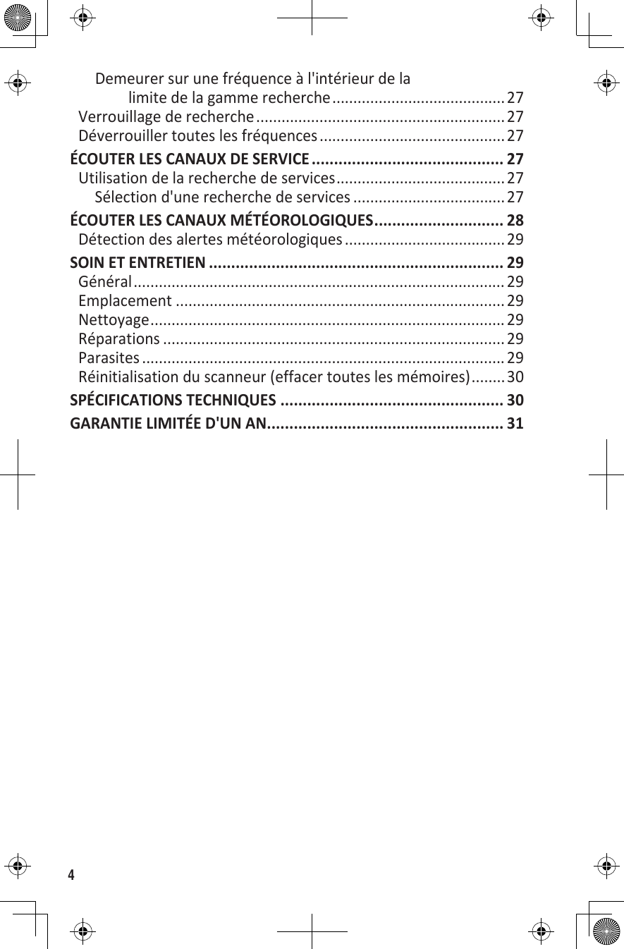 4Demeurer sur une fréquence à l&apos;intérieur de la limite de la gamme recherche .........................................27Verrouillage de recherche ........................................................... 27Déverrouiller toutes les fréquences ............................................ 27ÉCOUTER LES CANAUX DE SERVICE ........................................... 27Utilisation de la recherche de services ........................................27Sélection d&apos;une recherche de services ....................................27ÉCOUTER LES CANAUX MÉTÉOROLOGIQUES ............................. 28Détection des alertes météorologiques ...................................... 29SOIN ET ENTRETIEN .................................................................. 29Général ........................................................................................ 29Emplacement ..............................................................................29Nettoyage ....................................................................................29Réparations ................................................................................. 29Parasites ...................................................................................... 29Réinitialisation du scanneur (effacer toutes les mémoires) ........30SPÉCIFICATIONS TECHNIQUES .................................................. 30GARANTIE LIMITÉE D&apos;UN AN ..................................................... 31