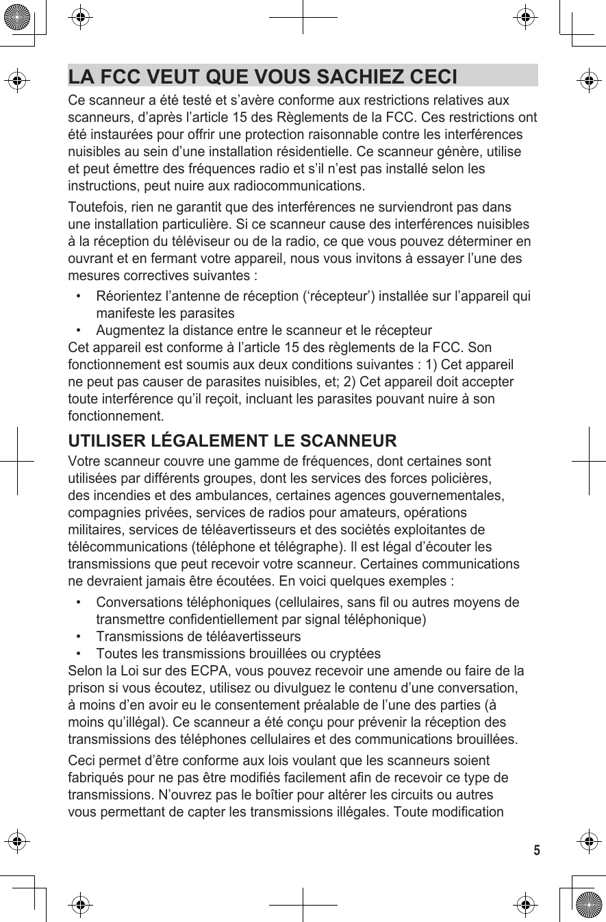 5LA FCC VEUT QUE VOUS SACHIEZ CECICe scanneur a été testé et s’avère conforme aux restrictions relatives aux scanneurs, d’après l’article 15 des Règlements de la FCC. Ces restrictions ont été instaurées pour offrir une protection raisonnable contre les interférences nuisibles au sein d’une installation résidentielle. Ce scanneur génère, utilise et peut émettre des fréquences radio et s’il n’est pas installé selon les instructions, peut nuire aux radiocommunications.Toutefois, rien ne garantit que des interférences ne surviendront pas dans une installation particulière. Si ce scanneur cause des interférences nuisibles à la réception du téléviseur ou de la radio, ce que vous pouvez déterminer en ouvrant et en fermant votre appareil, nous vous invitons à essayer l’une des mesures correctives suivantes :•   Réorientez l’antenne de réception (‘récepteur’) installée sur l’appareil qui manifeste les parasites•  Augmentez la distance entre le scanneur et le récepteurCet appareil est conforme à l’article 15 des règlements de la FCC. Son fonctionnement est soumis aux deux conditions suivantes : 1) Cet appareil ne peut pas causer de parasites nuisibles, et; 2) Cet appareil doit accepter toute interférence qu’il reçoit, incluant les parasites pouvant nuire à son fonctionnement.UTILISER LÉGALEMENT LE SCANNEURVotre scanneur couvre une gamme de fréquences, dont certaines sont utilisées par différents groupes, dont les services des forces policières, des incendies et des ambulances, certaines agences gouvernementales, compagnies privées, services de radios pour amateurs, opérations militaires, services de téléavertisseurs et des sociétés exploitantes de télécommunications (téléphone et télégraphe). Il est légal d’écouter les transmissions que peut recevoir votre scanneur. Certaines communications ne devraient jamais être écoutées. En voici quelques exemples : •   Conversations téléphoniques (cellulaires, sans fil ou autres moyens de transmettre confidentiellement par signal téléphonique) •  Transmissions de téléavertisseurs •  Toutes les transmissions brouillées ou cryptées Selon la Loi sur des ECPA, vous pouvez recevoir une amende ou faire de la prison si vous écoutez, utilisez ou divulguez le contenu d’une conversation, à moins d’en avoir eu le consentement préalable de l’une des parties (à moins qu’illégal). Ce scanneur a été conçu pour prévenir la réception des transmissions des téléphones cellulaires et des communications brouillées.  Ceci permet d’être conforme aux lois voulant que les scanneurs soient fabriqués pour ne pas être modifiés facilement afin de recevoir ce type de transmissions. N’ouvrez pas le boîtier pour altérer les circuits ou autres vous permettant de capter les transmissions illégales. Toute modification 