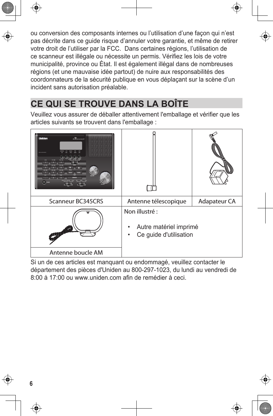 6ou conversion des composants internes ou l’utilisation d’une façon qui n’est pas décrite dans ce guide risque d’annuler votre garantie, et même de retirer votre droit de l’utiliser par la FCC.  Dans certaines régions, l’utilisation de ce scanneur est illégale ou nécessite un permis. Vérifiez les lois de votre municipalité, province ou État. Il est également illégal dans de nombreuses régions (et une mauvaise idée partout) de nuire aux responsabilités des coordonnateurs de la sécurité publique en vous déplaçant sur la scène d’un incident sans autorisation préalable. CE QUI SE TROUVE DANS LA BOÎTEVeuillez vous assurer de déballer attentivement l&apos;emballage et vérifier que les articles suivants se trouvent dans l&apos;emballage : BC345CRSSQUELCH1-50 51-100 101-150MODESleepPOWER151-200 201-250 251-300301-350 351-400451-500401-450PGMCLR4 5 67 8 9. 0 E1 2 3AM/FM Weather ScannerVOLUMEHOLD SCANSNOOZEFM2 MEM DIRAMSEARCHFM1L/O DELAY PRI SVCAlarmTimeOff Radio ToneAlarm Set Clock Set ClockLightFIRScanneur BC345CRS Antenne télescopique Adapateur CANon illustré :•  Autre matériel imprimé•  Ce guide d&apos;utilisationAntenne boucle AMSi un de ces articles est manquant ou endommagé, veuillez contacter le département des pièces d&apos;Uniden au 800-297-1023, du lundi au vendredi de 8:00 à 17:00 ou www.uniden.com afin de remédier à ceci.