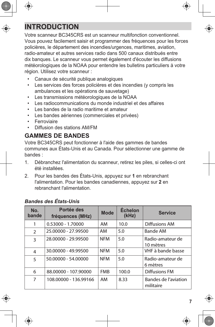 INTRODUCTIONVotre scanneur BC345CRS est un scanneur multifonction conventionnel. Vous pouvez facilement saisir et programmer des fréquences pour les forces policières, le département des incendies/urgences, maritimes, aviation, radio-amateur et autres services radio dans 500 canaux distribués entre dix banques. Le scanneur vous permet également d&apos;écouter les diffusions météorologiques de la NOAA pour entendre les bulletins particuliers à votre région. Utilisez votre scanneur : •  Canaux de sécurité publique analogiques•   Les services des forces policières et des incendies (y compris les ambulances et les opérations de sauvetage) •   Les transmissions météorologiques de la NOAA •   Les radiocommunications du monde industriel et des affaires•   Les bandes de la radio maritime et amateur •   Les bandes aériennes (commerciales et privées)•   Ferroviaire•   Diffusion des stations AM/FMGAMMES DE BANDESVotre BC345CRS peut fonctionner à l&apos;aide des gammes de bandes communes aux États-Unis et au Canada. Pour sélectionner une gamme de bandes :1.  Débranchez l&apos;alimentation du scanneur, retirez les piles, si celles-ci ont été installées.2.  Pour les bandes des États-Unis, appuyez sur 1 en rebranchant l&apos;alimentation. Pour les bandes canadiennes, appuyez sur 2 en rebranchant l&apos;alimentation.Bandes des États-UnisNo. bandePortée desfréquences (MHz) Mode Échelon (kHz) Service1 0.53000 - 1.70000  AM 10.0 Diffusions AM225.00000 - 27.99500 AM 5.0 Bande AM328.00000 - 29.99500 NFM 5.0 Radio-amateur de10 mètres430.00000 - 49.99500 NFM 5.0 VHF à bande basse550.00000 - 54.00000 NFM 5.0 Radio-amateur de6 mètres6 88.00000 - 107.90000 FMB 100.0 Diffusions FM7 108.00000 - 136.99166 AM 8.33 Bandes de l’aviation militaire7