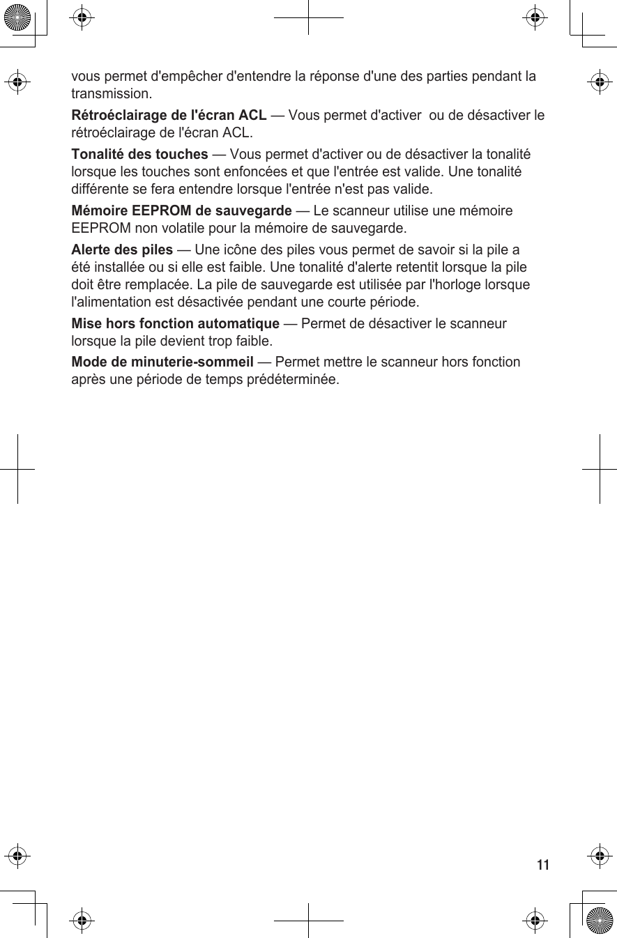 11vous permet d&apos;empêcher d&apos;entendre la réponse d&apos;une des parties pendant la transmission.Rétroéclairage de l&apos;écran ACL — Vous permet d&apos;activer  ou de désactiver le rétroéclairage de l&apos;écran ACL.Tonalité des touches — Vous permet d&apos;activer ou de désactiver la tonalité lorsque les touches sont enfoncées et que l&apos;entrée est valide. Une tonalité différente se fera entendre lorsque l&apos;entrée n&apos;est pas valide.Mémoire EEPROM de sauvegarde — Le scanneur utilise une mémoire EEPROM non volatile pour la mémoire de sauvegarde.Alerte des piles — Une icône des piles vous permet de savoir si la pile a été installée ou si elle est faible. Une tonalité d&apos;alerte retentit lorsque la pile doit être remplacée. La pile de sauvegarde est utilisée par l&apos;horloge lorsque l&apos;alimentation est désactivée pendant une courte période.Mise hors fonction automatique — Permet de désactiver le scanneur lorsque la pile devient trop faible.Mode de minuterie-sommeil — Permet mettre le scanneur hors fonction après une période de temps prédéterminée.