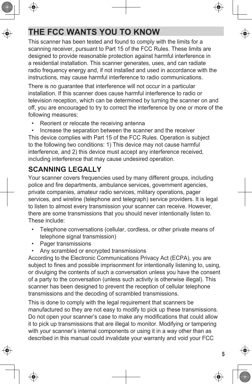 5THE FCC WANTS YOU TO KNOWThis scanner has been tested and found to comply with the limits for a scanning receiver, pursuant to Part 15 of the FCC Rules. These limits are designed to provide reasonable protection against harmful interference in a residential installation. This scanner generates, uses, and can radiate radio frequency energy and, if not installed and used in accordance with the instructions, may cause harmful interference to radio communications.There is no guarantee that interference will not occur in a particular installation. If this scanner does cause harmful interference to radio or television reception, which can be determined by turning the scanner on and off, you are encouraged to try to correct the interference by one or more of the following measures:•   Reorient or relocate the receiving antenna•   Increase the separation between the scanner and the receiverThis device complies with Part 15 of the FCC Rules. Operation is subject to the following two conditions: 1) This device may not cause harmful interference, and 2) this device must accept any interference received, including interference that may cause undesired operation.SCANNING LEGALLYYour scanner covers frequencies used by many different groups, including police and fire departments, ambulance services, government agencies, private companies, amateur radio services, military operations, pager services, and wireline (telephone and telegraph) service providers. It is legal to listen to almost every transmission your scanner can receive. However, there are some transmissions that you should never intentionally listen to. These include: •   Telephone conversations (cellular, cordless, or other private means of telephone signal transmission) •   Pager  transmissions •   Any scrambled or encrypted transmissions According to the Electronic Communications Privacy Act (ECPA), you are subject to fines and possible imprisonment for intentionally listening to, using, or divulging the contents of such a conversation unless you have the consent of a party to the conversation (unless such activity is otherwise illegal). This scanner has been designed to prevent the reception of cellular telephone transmissions and the decoding of scrambled transmissions.  This is done to comply with the legal requirement that scanners be manufactured so they are not easy to modify to pick up these transmissions. Do not open your scanner’s case to make any modifications that could allow it to pick up transmissions that are illegal to monitor. Modifying or tampering with your scanner’s internal components or using it in a way other than as described in this manual could invalidate your warranty and void your FCC 