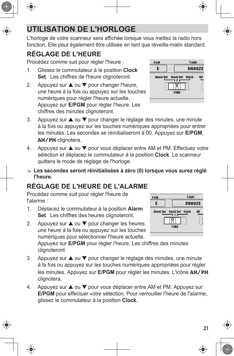 21UTILISATION DE L&apos;HORLOGEL&apos;horloge de votre scanneur sera affichée lorsque vous mettez la radio hors fonction. Elle peut également être utilisée en tant que réveille-matin standard.RÉGLAGE DE L&apos;HEUREProcédez comme suit pour régler l&apos;heure :1.  Glissez le commutateur à la position Clock Set.  Les chiffres de l&apos;heure clignoteront. 2.  Appuyez sur ▲ ou ▼ pour changer l&apos;heure, une heure à la fois ou appuyez sur les touches numériques pour régler l&apos;heure actuelle. Appuyez sur E/PGM pour régler l&apos;heure. Les chiffres des minutes clignoteront.3.  Appuyez sur ▲ ou ▼ pour changer le réglage des minutes, une minute à la fois ou appuyez sur les touches numériques appropriées pour entrer les minutes. Les secondes se réinitialiseront à 00. Appuyez sur E/PGM, AM/PM clignotera.4.  Appuyez sur ▲ ou ▼ pour vous déplacer entre AM et PM. Effectuez votre sélection et déplacez le commutateur à la position Clock. Le scanneur quittera le mode de réglage de l&apos;horloge. #Les secondes seront réinitialisées à zéro (0) lorsque vous aurez réglé l&apos;heure.RÉGLAGE DE L&apos;HEURE DE L&apos;ALARMEProcédez comme suit pour régler l&apos;heure de l&apos;alarme :1.  Déplacez le commutateur à la position Alarm Set.  Les chiffres des heures clignoteront.2.  Appuyez sur ▲ ou ▼ pour changer les heures une heure à la fois ou appuyez sur les touches numériques pour sélectionner l&apos;heure actuelle. Appuyez sur E/PGM pour régler l&apos;heure. Les chiffres des minutes clignoteront3.  Appuyez sur ▲ ou ▼ pour changer le réglage des minutes, une minute à la fois ou appuyez sur les touches numériques appropriées pour régler les minutes. Appuyez sur E/PGM pour régler les minutes. L&apos;icône AM/PM clignotera.4.  Appuyez sur ▲ ou ▼ pour vous déplacer entre AM et PM. Appuyez sur  E/PGM pour effectuer votre sélection. Pour verrouiller l&apos;heure de l&apos;alarme, glissez le commutateur à la position Clock.LL