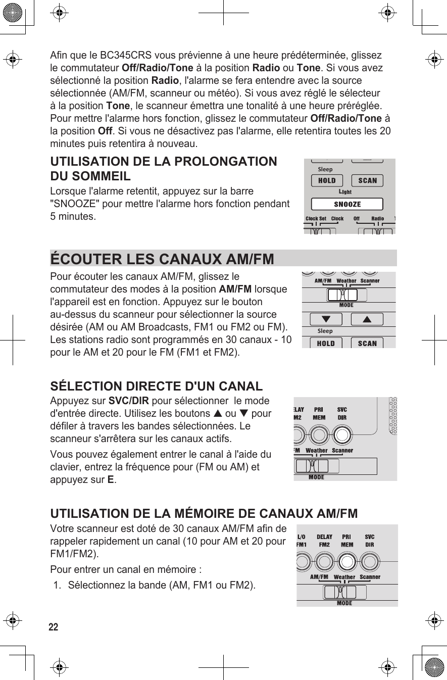 22Afin que le BC345CRS vous prévienne à une heure prédéterminée, glissez le commutateur Off/Radio/Tone à la position Radio ou Tone. Si vous avez sélectionné la position Radio, l&apos;alarme se fera entendre avec la source sélectionnée (AM/FM, scanneur ou météo). Si vous avez réglé le sélecteur à la position Tone, le scanneur émettra une tonalité à une heure préréglée. Pour mettre l&apos;alarme hors fonction, glissez le commutateur Off/Radio/Tone à la position Off. Si vous ne désactivez pas l&apos;alarme, elle retentira toutes les 20 minutes puis retentira à nouveau.UTILISATION DE LA PROLONGATION DU SOMMEILLorsque l&apos;alarme retentit, appuyez sur la barre &quot;SNOOZE&quot; pour mettre l&apos;alarme hors fonction pendant 5 minutes.ÉCOUTER LES CANAUX AM/FM Pour écouter les canaux AM/FM, glissez le commutateur des modes à la position AM/FM lorsque l&apos;appareil est en fonction. Appuyez sur le bouton au-dessus du scanneur pour sélectionner la source désirée (AM ou AM Broadcasts, FM1 ou FM2 ou FM). Les stations radio sont programmés en 30 canaux - 10 pour le AM et 20 pour le FM (FM1 et FM2).SÉLECTION DIRECTE D&apos;UN CANALAppuyez sur SVC/DIR pour sélectionner  le mode d&apos;entrée directe. Utilisez les boutons ▲ ou ▼ pour défiler à travers les bandes sélectionnées. Le scanneur s&apos;arrêtera sur les canaux actifs.Vous pouvez également entrer le canal à l&apos;aide du clavier, entrez la fréquence pour (FM ou AM) et appuyez sur E.UTILISATION DE LA MÉMOIRE DE CANAUX AM/FMVotre scanneur est doté de 30 canaux AM/FM afin de rappeler rapidement un canal (10 pour AM et 20 pour FM1/FM2). Pour entrer un canal en mémoire : 1.  Sélectionnez la bande (AM, FM1 ou FM2). LSleepSleep