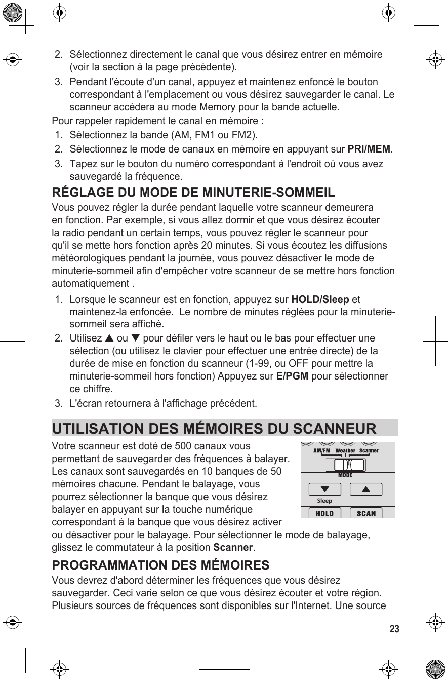 232.  Sélectionnez directement le canal que vous désirez entrer en mémoire (voir la section à la page précédente). 3.  Pendant l&apos;écoute d&apos;un canal, appuyez et maintenez enfoncé le bouton correspondant à l&apos;emplacement ou vous désirez sauvegarder le canal. Le scanneur accédera au mode Memory pour la bande actuelle.Pour rappeler rapidement le canal en mémoire :1.  Sélectionnez la bande (AM, FM1 ou FM2).2.  Sélectionnez le mode de canaux en mémoire en appuyant sur PRI/MEM.3.  Tapez sur le bouton du numéro correspondant à l&apos;endroit où vous avez sauvegardé la fréquence.RÉGLAGE DU MODE DE MINUTERIE-SOMMEILVous pouvez régler la durée pendant laquelle votre scanneur demeurera en fonction. Par exemple, si vous allez dormir et que vous désirez écouter la radio pendant un certain temps, vous pouvez régler le scanneur pour qu&apos;il se mette hors fonction après 20 minutes. Si vous écoutez les diffusions météorologiques pendant la journée, vous pouvez désactiver le mode de minuterie-sommeil afin d&apos;empêcher votre scanneur de se mettre hors fonction automatiquement .1.  Lorsque le scanneur est en fonction, appuyez sur HOLD/Sleep et maintenez-la enfoncée.  Le nombre de minutes réglées pour la minuterie-sommeil sera affiché.2.  Utilisez ▲ ou ▼ pour défiler vers le haut ou le bas pour effectuer une sélection (ou utilisez le clavier pour effectuer une entrée directe) de la durée de mise en fonction du scanneur (1-99, ou OFF pour mettre la minuterie-sommeil hors fonction) Appuyez sur E/PGM pour sélectionner ce chiffre.3.  L&apos;écran retournera à l&apos;affichage précédent.UTILISATION DES MÉMOIRES DU SCANNEURVotre scanneur est doté de 500 canaux vous permettant de sauvegarder des fréquences à balayer.  Les canaux sont sauvegardés en 10 banques de 50 mémoires chacune. Pendant le balayage, vous pourrez sélectionner la banque que vous désirez balayer en appuyant sur la touche numérique correspondant à la banque que vous désirez activer ou désactiver pour le balayage. Pour sélectionner le mode de balayage, glissez le commutateur à la position Scanner.PROGRAMMATION DES MÉMOIRESVous devrez d&apos;abord déterminer les fréquences que vous désirez sauvegarder. Ceci varie selon ce que vous désirez écouter et votre région. Plusieurs sources de fréquences sont disponibles sur l&apos;Internet. Une source Sleep