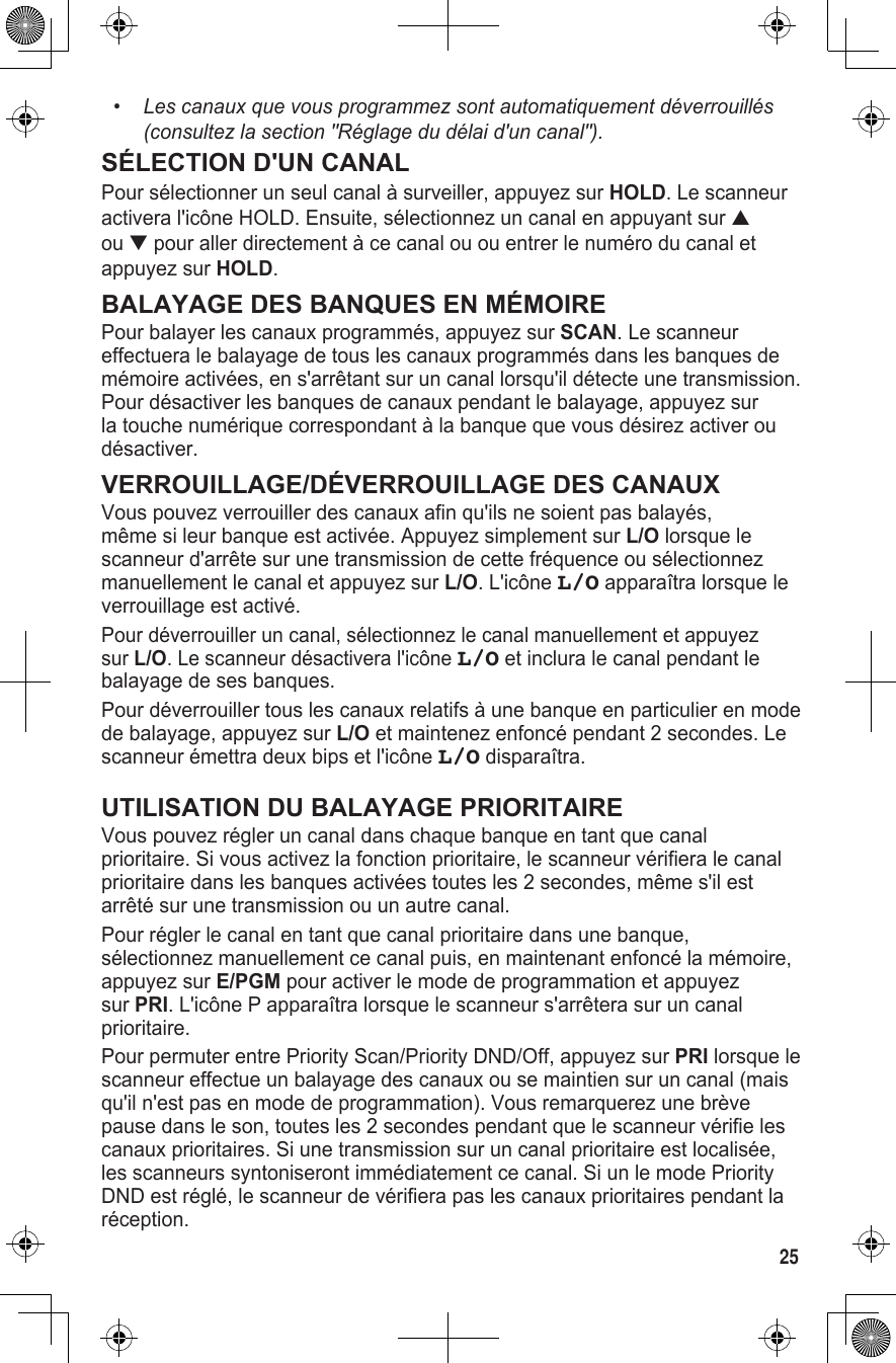 25•   Les canaux que vous programmez sont automatiquement déverrouillés (consultez la section &quot;Réglage du délai d&apos;un canal&quot;).SÉLECTION D&apos;UN CANALPour sélectionner un seul canal à surveiller, appuyez sur HOLD. Le scanneur activera l&apos;icône HOLD. Ensuite, sélectionnez un canal en appuyant sur ▲ ou ▼ pour aller directement à ce canal ou ou entrer le numéro du canal et appuyez sur HOLD.BALAYAGE DES BANQUES EN MÉMOIREPour balayer les canaux programmés, appuyez sur SCAN. Le scanneur effectuera le balayage de tous les canaux programmés dans les banques de mémoire activées, en s&apos;arrêtant sur un canal lorsqu&apos;il détecte une transmission. Pour désactiver les banques de canaux pendant le balayage, appuyez sur la touche numérique correspondant à la banque que vous désirez activer ou désactiver.VERROUILLAGE/DÉVERROUILLAGE DES CANAUXVous pouvez verrouiller des canaux afin qu&apos;ils ne soient pas balayés, même si leur banque est activée. Appuyez simplement sur L/O lorsque le scanneur d&apos;arrête sur une transmission de cette fréquence ou sélectionnez manuellement le canal et appuyez sur L/O. L&apos;icône L/O apparaîtra lorsque le verrouillage est activé.Pour déverrouiller un canal, sélectionnez le canal manuellement et appuyez sur L/O. Le scanneur désactivera l&apos;icône L/O et inclura le canal pendant le balayage de ses banques.Pour déverrouiller tous les canaux relatifs à une banque en particulier en mode de balayage, appuyez sur L/O et maintenez enfoncé pendant 2 secondes. Le scanneur émettra deux bips et l&apos;icône L/O disparaîtra.UTILISATION DU BALAYAGE PRIORITAIREVous pouvez régler un canal dans chaque banque en tant que canal prioritaire. Si vous activez la fonction prioritaire, le scanneur vérifiera le canal prioritaire dans les banques activées toutes les 2 secondes, même s&apos;il est arrêté sur une transmission ou un autre canal.Pour régler le canal en tant que canal prioritaire dans une banque, sélectionnez manuellement ce canal puis, en maintenant enfoncé la mémoire, appuyez sur E/PGM pour activer le mode de programmation et appuyez sur PRI. L&apos;icône P apparaîtra lorsque le scanneur s&apos;arrêtera sur un canal prioritaire.Pour permuter entre Priority Scan/Priority DND/Off, appuyez sur PRI lorsque le scanneur effectue un balayage des canaux ou se maintien sur un canal (mais qu&apos;il n&apos;est pas en mode de programmation). Vous remarquerez une brève pause dans le son, toutes les 2 secondes pendant que le scanneur vérifie les canaux prioritaires. Si une transmission sur un canal prioritaire est localisée, les scanneurs syntoniseront immédiatement ce canal. Si un le mode Priority DND est réglé, le scanneur de vérifiera pas les canaux prioritaires pendant la réception.