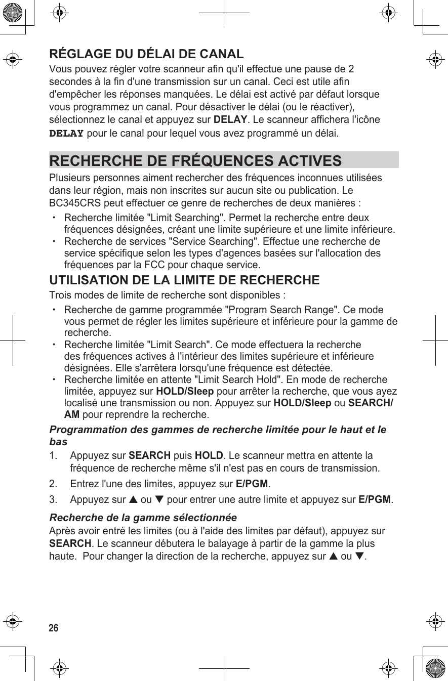 26RÉGLAGE DU DÉLAI DE CANALVous pouvez régler votre scanneur afin qu&apos;il effectue une pause de 2 secondes à la fin d&apos;une transmission sur un canal. Ceci est utile afin d&apos;empêcher les réponses manquées. Le délai est activé par défaut lorsque vous programmez un canal. Pour désactiver le délai (ou le réactiver), sélectionnez le canal et appuyez sur DELAY. Le scanneur affichera l&apos;icône DELAY pour le canal pour lequel vous avez programmé un délai.RECHERCHE DE FRÉQUENCES ACTIVESPlusieurs personnes aiment rechercher des fréquences inconnues utilisées dans leur région, mais non inscrites sur aucun site ou publication. Le BC345CRS peut effectuer ce genre de recherches de deux manières :  xRecherche limitée &quot;Limit Searching&quot;. Permet la recherche entre deux fréquences désignées, créant une limite supérieure et une limite inférieure. xRecherche de services &quot;Service Searching&quot;. Effectue une recherche de service spécifique selon les types d&apos;agences basées sur l&apos;allocation des fréquences par la FCC pour chaque service.UTILISATION DE LA LIMITE DE RECHERCHETrois modes de limite de recherche sont disponibles : xRecherche de gamme programmée &quot;Program Search Range&quot;. Ce mode vous permet de régler les limites supérieure et inférieure pour la gamme de recherche.  xRecherche limitée &quot;Limit Search&quot;. Ce mode effectuera la recherche des fréquences actives à l&apos;intérieur des limites supérieure et inférieure désignées. Elle s&apos;arrêtera lorsqu&apos;une fréquence est détectée. xRecherche limitée en attente &quot;Limit Search Hold&quot;. En mode de recherche limitée, appuyez sur HOLD/Sleep pour arrêter la recherche, que vous ayez localisé une transmission ou non. Appuyez sur HOLD/Sleep ou SEARCH/AM pour reprendre la recherche.Programmation des gammes de recherche limitée pour le haut et le bas1.  Appuyez sur SEARCH puis HOLD. Le scanneur mettra en attente la fréquence de recherche même s&apos;il n&apos;est pas en cours de transmission.2.  Entrez l&apos;une des limites, appuyez sur E/PGM.3.  Appuyez sur ▲ ou ▼ pour entrer une autre limite et appuyez sur E/PGM.Recherche de la gamme sélectionnéeAprès avoir entré les limites (ou à l&apos;aide des limites par défaut), appuyez sur SEARCH. Le scanneur débutera le balayage à partir de la gamme la plus haute.  Pour changer la direction de la recherche, appuyez sur ▲ ou ▼.