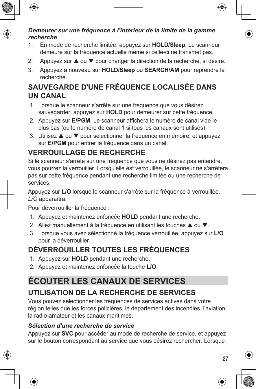 27Demeurer sur une fréquence à l&apos;intérieur de la limite de la gamme recherche1.  En mode de recherche limitée, appuyez sur HOLD/Sleep. Le scanneur demeure sur la fréquence actuelle même si celle-ci ne transmet pas.2.  Appuyez sur ▲ ou ▼ pour changer la direction de la recherche, si désiré.3.  Appuyez à nouveau sur HOLD/Sleep ou SEARCH/AM pour reprendre la recherche.SAUVEGARDE D&apos;UNE FRÉQUENCE LOCALISÉE DANS UN CANAL1.  Lorsque le scanneur s&apos;arrête sur une fréquence que vous désirez sauvegarder, appuyez sur HOLD pour demeurer sur cette fréquence. 2.  Appuyez sur E/PGM. Le scanneur affichera le numéro de canal vide le plus bas (ou le numéro de canal 1 si tous les canaux sont utilisés).3.  Utilisez ▲ ou ▼ pour sélectionner la fréquence en mémoire, et appuyez sur E/PGM pour entrer la fréquence dans un canal.VERROUILLAGE DE RECHERCHESi le scanneur s&apos;arrête sur une fréquence que vous ne désirez pas entendre, vous pourrez la verrouiller. Lorsqu&apos;elle est verrouillée, le scanneur ne s&apos;arrêtera pas sur cette fréquence pendant une recherche limitée ou une recherche de services.Appuyez sur L/O lorsque le scanneur s&apos;arrête sur la fréquence à verrouillée.  L/O apparaîtra.Pour déverrouiller la fréquence :1.  Appuyez et maintenez enfoncée HOLD pendant une recherche. 2.  Allez manuellement à la fréquence en utilisant les touches ▲ ou ▼. 3.  Lorsque vous avez sélectionné la fréquence verrouillée, appuyez sur L/O pour la déverrouiller.DÉVERROUILLER TOUTES LES FRÉQUENCES1.  Appuyez sur HOLD pendant une recherche.2.  Appuyez et maintenez enfoncée la touche L/O.ÉCOUTER LES CANAUX DE SERVICESUTILISATION DE LA RECHERCHE DE SERVICESVous pouvez sélectionner les fréquences de services actives dans votre région telles que les forces policières, le département des incendies, l&apos;aviation, la radio-amateur et les canaux maritimes.Sélection d&apos;une recherche de serviceAppuyez sur SVC pour accéder au mode de recherche de service, et appuyez sur le bouton correspondant au service que vous désirez rechercher. Lorsque 