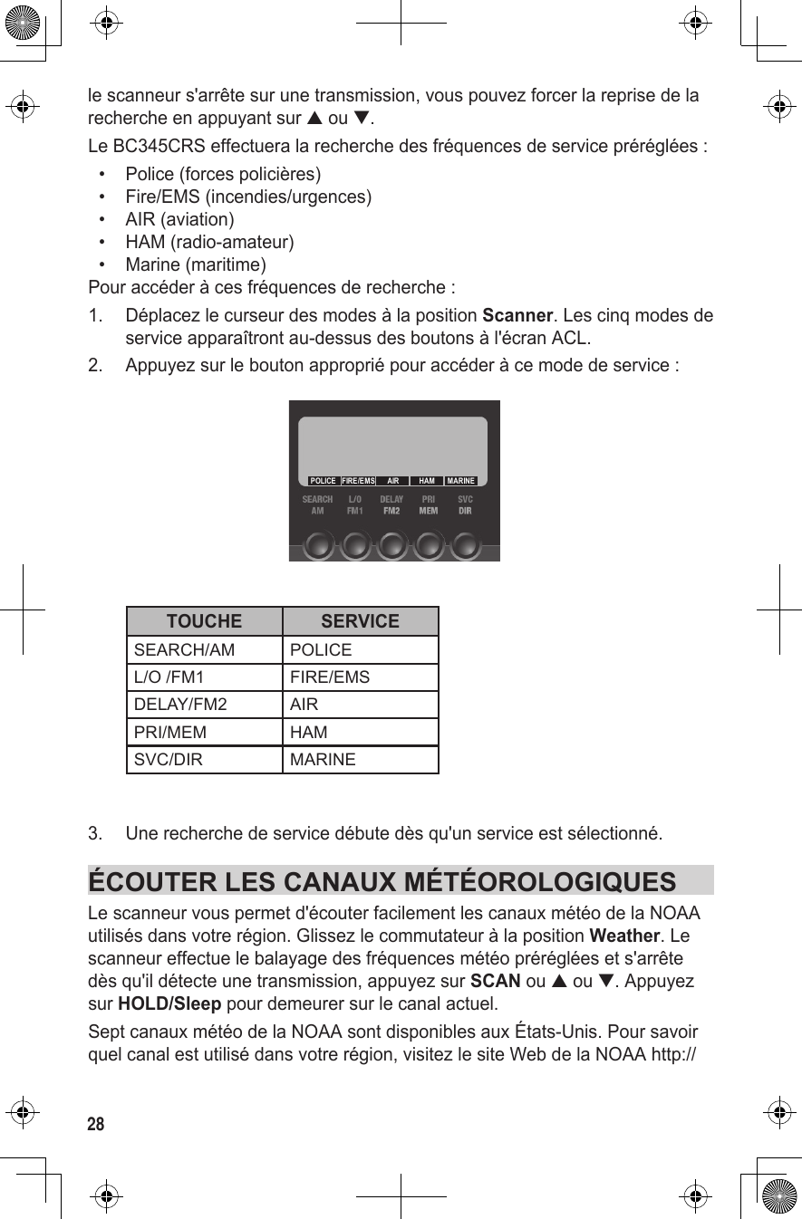 28le scanneur s&apos;arrête sur une transmission, vous pouvez forcer la reprise de la recherche en appuyant sur ▲ ou ▼.Le BC345CRS effectuera la recherche des fréquences de service préréglées :•  Police (forces policières)•  Fire/EMS (incendies/urgences)•  AIR (aviation)•  HAM (radio-amateur)•  Marine (maritime)Pour accéder à ces fréquences de recherche :1.  Déplacez le curseur des modes à la position Scanner. Les cinq modes de service apparaîtront au-dessus des boutons à l&apos;écran ACL. 2.  Appuyez sur le bouton approprié pour accéder à ce mode de service :  TOUCHE SERVICESEARCH/AM POLICEL/O /FM1 FIRE/EMSDELAY/FM2 AIRPRI/MEM HAMSVC/DIR MARINE 3.  Une recherche de service débute dès qu&apos;un service est sélectionné.ÉCOUTER LES CANAUX MÉTÉOROLOGIQUESLe scanneur vous permet d&apos;écouter facilement les canaux météo de la NOAA utilisés dans votre région. Glissez le commutateur à la position Weather. Le scanneur effectue le balayage des fréquences météo préréglées et s&apos;arrête dès qu&apos;il détecte une transmission, appuyez sur SCAN ou ▲ ou ▼. Appuyez sur HOLD/Sleep pour demeurer sur le canal actuel.Sept canaux météo de la NOAA sont disponibles aux États-Unis. Pour savoir quel canal est utilisé dans votre région, visitez le site Web de la NOAA http://MARINEHAMAIRFIRE/EMSPOLICE