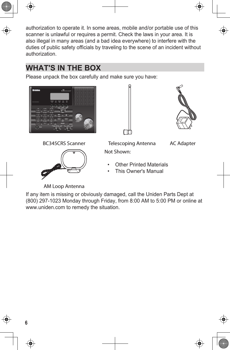 6authorization to operate it. In some areas, mobile and/or portable use of this scanner is unlawful or requires a permit. Check the laws in your area. It is also illegal in many areas (and a bad idea everywhere) to interfere with the duties of public safety officials by traveling to the scene of an incident without authorization. WHAT&apos;S IN THE BOXPlease unpack the box carefully and make sure you have: BC345CRSSQUELCH1-50 51-100 101-150MODESleepPOWER151-200 201-250 251-300301-350 351-400451-500401-450PGMCLR4 5 67 8 9. 0 E1 2 3AM/FM Weather ScannerVOLUMEHOLD SCANSNOOZEFM2 MEM DIRAMSEARCHFM1L/O DELAY PRI SVCAlarmTimeOff Radio ToneAlarm Set Clock Set ClockLightFIRBC345CRS Scanner Telescoping Antenna AC AdapterNot Shown:•  Other Printed Materials•  This Owner&apos;s ManualAM Loop AntennaIf any item is missing or obviously damaged, call the Uniden Parts Dept at (800) 297-1023 Monday through Friday, from 8:00 AM to 5:00 PM or online at www.uniden.com to remedy the situation.