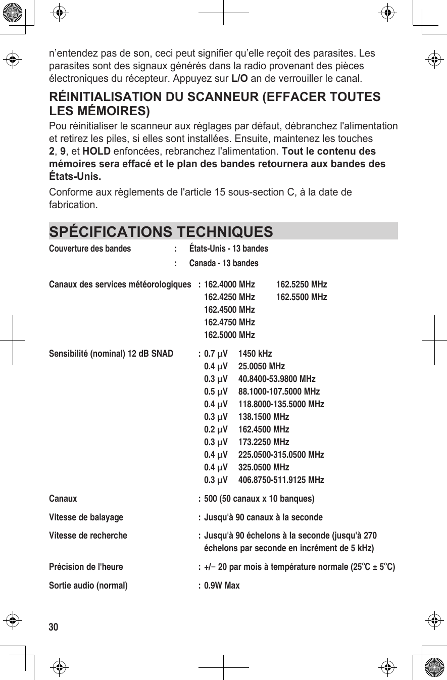 30n’entendez pas de son, ceci peut signifier qu’elle reçoit des parasites. Les parasites sont des signaux générés dans la radio provenant des pièces électroniques du récepteur. Appuyez sur L/O an de verrouiller le canal.RÉINITIALISATION DU SCANNEUR (EFFACER TOUTES LES MÉMOIRES)Pou réinitialiser le scanneur aux réglages par défaut, débranchez l&apos;alimentation et retirez les piles, si elles sont installées. Ensuite, maintenez les touches 2, 9, et HOLD enfoncées, rebranchez l&apos;alimentation. Tout le contenu des mémoires sera effacé et le plan des bandes retournera aux bandes des États-Unis.Conforme aux règlements de l&apos;article 15 sous-section C, à la date de fabrication.SPÉCIFICATIONS TECHNIQUESCouverture des bandes  :  États-Unis - 13 bandes  :    Canada - 13 bandesCanaux des services météorologiques  : 162.4000 MHz  162.5250 MHz     162.4250 MHz  162.5500 MHz     162.4500 MHz       162.4750 MHz       162.5000 MHz Sensibilité (nominal) 12 dB SNAD  : 0.7 µV  1450 kHz    0.4 µV  25.0050 MHz    0.3 µV  40.8400-53.9800 MHz    0.5 µV  88.1000-107.5000 MHz    0.4 µV  118.8000-135.5000 MHz    0.3 µV  138.1500 MHz    0.2 µV  162.4500 MHz    0.3 µV  173.2250 MHz    0.4 µV  225.0500-315.0500 MHz    0.4 µV  325.0500 MHz    0.3 µV  406.8750-511.9125 MHzCanaux  : 500 (50 canaux x 10 banques)Vitesse de balayage  : Jusqu&apos;à 90 canaux à la secondeVitesse de recherche  : Jusqu&apos;à 90 échelons à la seconde (jusqu&apos;à 270        échelons par seconde en incrément de 5 kHz)Précision de l&apos;heure  : +/− 20 par mois à température normale (25°C ± 5°C)Sortie audio (normal)  : 0.9W Max
