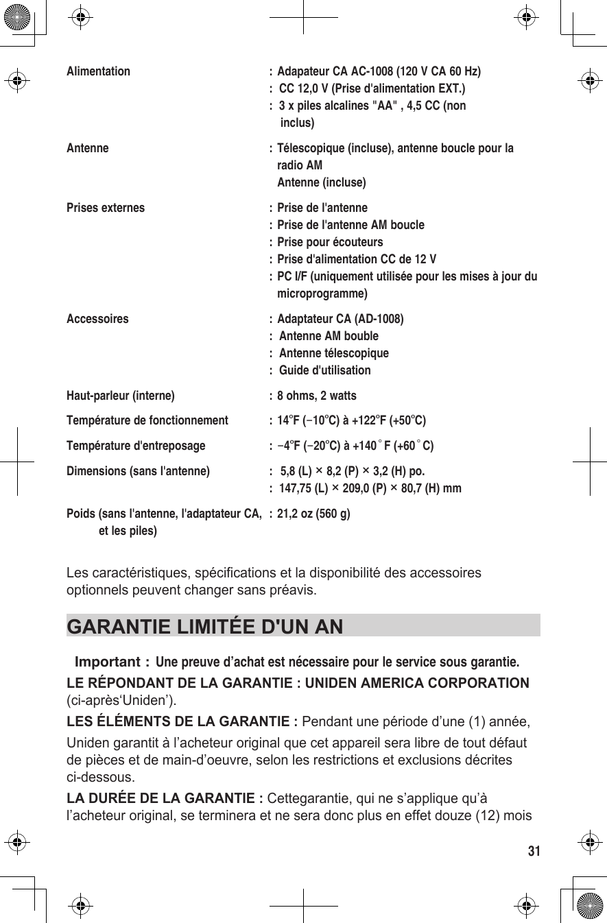 31Alimentation  : Adapateur CA AC-1008 (120 V CA 60 Hz)  :  CC 12,0 V (Prise d&apos;alimentation EXT.)  :  3 x piles alcalines &quot;AA&quot; , 4,5 CC (non      inclus)Antenne  : Télescopique (incluse), antenne boucle pour la        radio AM     Antenne (incluse)Prises externes  : Prise de l&apos;antenne   : Prise de l&apos;antenne AM boucle   : Prise pour écouteurs   : Prise d&apos;alimentation CC de 12 V   : PC I/F (uniquement utilisée pour les mises à jour du     microprogramme)Accessoires  : Adaptateur CA (AD-1008)   :  Antenne AM bouble   :  Antenne télescopique   :  Guide d&apos;utilisationHaut-parleur (interne)  : 8 ohms, 2 wattsTempérature de fonctionnement  : 14°F (−10°C) à +122°F (+50°C)Température d&apos;entreposage  : −4°F (−20°C) à +140°F (+60°C)Dimensions (sans l&apos;antenne)  :  5,8 (L) × 8,2 (P) × 3,2 (H) po.   :  147,75 (L) × 209,0 (P) × 80,7 (H) mmPoids (sans l&apos;antenne, l&apos;adaptateur CA,  : 21,2 oz (560 g)           et les piles)Les caractéristiques, spécifications et la disponibilité des accessoires optionnels peuvent changer sans préavis.GARANTIE LIMITÉE D&apos;UN ANImportant :  Une preuve d’achat est nécessaire pour le service sous garantie.LE RÉPONDANT DE LA GARANTIE : UNIDEN AMERICA CORPORATION (ci-après‘Uniden’).LES ÉLÉMENTS DE LA GARANTIE : Pendant une période d’une (1) année,Uniden garantit à l’acheteur original que cet appareil sera libre de tout défaut de pièces et de main-d’oeuvre, selon les restrictions et exclusions décrites ci-dessous.LA DURÉE DE LA GARANTIE : Cettegarantie, qui ne s’applique qu’à l’acheteur original, se terminera et ne sera donc plus en effet douze (12) mois 