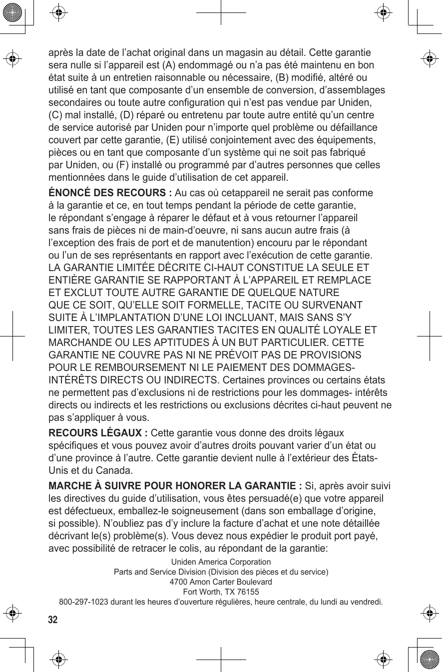 32après la date de l’achat original dans un magasin au détail. Cette garantie sera nulle si l’appareil est (A) endommagé ou n’a pas été maintenu en bon état suite à un entretien raisonnable ou nécessaire, (B) modifié, altéré ou utilisé en tant que composante d’un ensemble de conversion, d’assemblages secondaires ou toute autre configuration qui n’est pas vendue par Uniden, (C) mal installé, (D) réparé ou entretenu par toute autre entité qu’un centre de service autorisé par Uniden pour n’importe quel problème ou défaillance couvert par cette garantie, (E) utilisé conjointement avec des équipements, pièces ou en tant que composante d’un système qui ne soit pas fabriqué par Uniden, ou (F) installé ou programmé par d’autres personnes que celles mentionnées dans le guide d’utilisation de cet appareil.ÉNONCÉ DES RECOURS : Au cas où cetappareil ne serait pas conforme à la garantie et ce, en tout temps pendant la période de cette garantie, le répondant s’engage à réparer le défaut et à vous retourner l’appareil sans frais de pièces ni de main-d’oeuvre, ni sans aucun autre frais (à l’exception des frais de port et de manutention) encouru par le répondant ou l’un de ses représentants en rapport avec l’exécution de cette garantie. LA GARANTIE LIMITÉE DÉCRITE CI-HAUT CONSTITUE LA SEULE ET ENTIÈRE GARANTIE SE RAPPORTANT À L’APPAREIL ET REMPLACE ET EXCLUT TOUTE AUTRE GARANTIE DE QUELQUE NATURE QUE CE SOIT, QU’ELLE SOIT FORMELLE, TACITE OU SURVENANT SUITE À L’IMPLANTATION D’UNE LOI INCLUANT, MAIS SANS S’Y LIMITER, TOUTES LES GARANTIES TACITES EN QUALITÉ LOYALE ET MARCHANDE OU LES APTITUDES À UN BUT PARTICULIER. CETTE GARANTIE NE COUVRE PAS NI NE PRÉVOIT PAS DE PROVISIONS POUR LE REMBOURSEMENT NI LE PAIEMENT DES DOMMAGES-INTÉRÊTS DIRECTS OU INDIRECTS. Certaines provinces ou certains états ne permettent pas d’exclusions ni de restrictions pour les dommages- intérêts directs ou indirects et les restrictions ou exclusions décrites ci-haut peuvent ne pas s’appliquer à vous.RECOURS LÉGAUX : Cette garantie vous donne des droits légaux spécifiques et vous pouvez avoir d’autres droits pouvant varier d’un état ou d’une province à l’autre. Cette garantie devient nulle à l’extérieur des États-Unis et du Canada.MARCHE À SUIVRE POUR HONORER LA GARANTIE : Si, après avoir suivi les directives du guide d’utilisation, vous êtes persuadé(e) que votre appareil est défectueux, emballez-le soigneusement (dans son emballage d’origine, si possible). N’oubliez pas d’y inclure la facture d’achat et une note détaillée décrivant le(s) problème(s). Vous devez nous expédier le produit port payé, avec possibilité de retracer le colis, au répondant de la garantie:Uniden America CorporationParts and Service Division (Division des pièces et du service)4700 Amon Carter BoulevardFort Worth, TX 76155800-297-1023 durant les heures d’ouverture régulières, heure centrale, du lundi au vendredi.