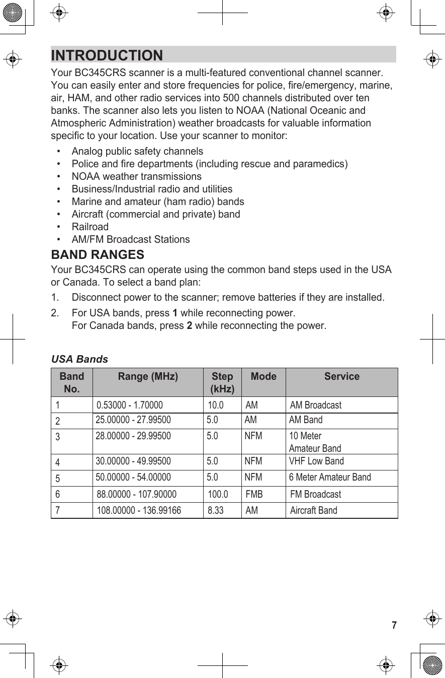 INTRODUCTIONYour BC345CRS scanner is a multi-featured conventional channel scanner. You can easily enter and store frequencies for police, fire/emergency, marine, air, HAM, and other radio services into 500 channels distributed over ten banks. The scanner also lets you listen to NOAA (National Oceanic and Atmospheric Administration) weather broadcasts for valuable information specific to your location. Use your scanner to monitor: •   Analog public safety channels•   Police and fire departments (including rescue and paramedics) •   NOAA weather transmissions •   Business/Industrial radio and utilities•   Marine and amateur (ham radio) bands •   Aircraft (commercial and private) band•   Railroad•   AM/FM Broadcast StationsBAND RANGESYour BC345CRS can operate using the common band steps used in the USA or Canada. To select a band plan:1.  Disconnect power to the scanner; remove batteries if they are installed.2.  For USA bands, press 1 while reconnecting power. For Canada bands, press 2 while reconnecting the power.USA BandsBand No.Range (MHz) Step (kHz)Mode Service1 0.53000 - 1.70000  10.0 AM AM Broadcast225.00000 - 27.99500 5.0 AM AM Band328.00000 - 29.99500 5.0 NFM 10 Meter  Amateur Band430.00000 - 49.99500 5.0 NFM VHF Low Band550.00000 - 54.00000 5.0 NFM 6 Meter Amateur Band6 88.00000 - 107.90000 100.0 FMB FM Broadcast7 108.00000 - 136.99166 8.33 AM Aircraft Band7