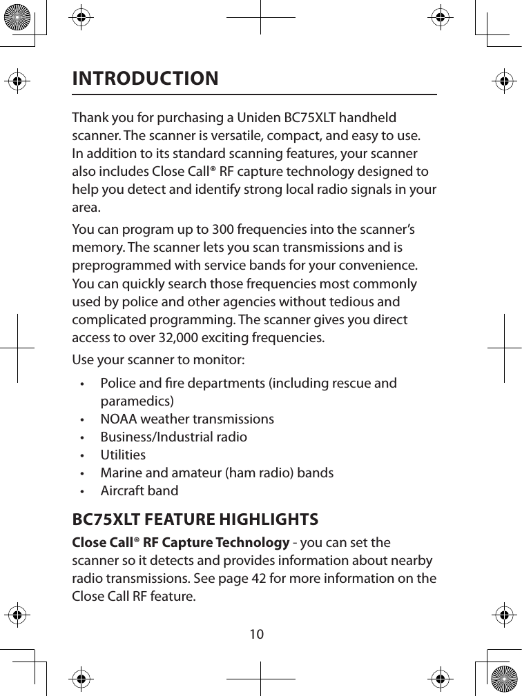  10INTRODUCTIONThank you for purchasing a Uniden BC75XLT handheld scanner. The scanner is versatile, compact, and easy to use.  In addition to its standard scanning features, your scanner also includes Close Call® RF capture technology designed to help you detect and identify strong local radio signals in your area.You can program up to 300 frequencies into the scanner’s memory. The scanner lets you scan transmissions and is preprogrammed with service bands for your convenience. You can quickly search those frequencies most commonly used by police and other agencies without tedious and complicated programming. The scanner gives you direct access to over 32,000 exciting frequencies.Use your scanner to monitor: • Police and re departments (including rescue and paramedics) • NOAA weather transmissions • Business/Industrial radio • Utilities • Marine and amateur (ham radio) bands • Aircraft band BC75XLT FEATURE HIGHLIGHTSClose Call® RF Capture Technology - you can set the scanner so it detects and provides information about nearby radio transmissions. See page 42 for more information on the Close Call RF feature.