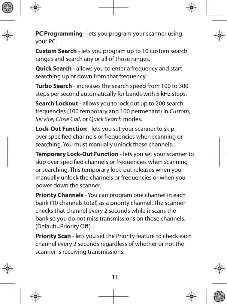  11PC Programming - lets you program your scanner using your PC.Custom Search - lets you program up to 10 custom search ranges and search any or all of those ranges.Quick Search - allows you to enter a frequency and start searching up or down from that frequency.Turbo Search - increases the search speed from 100 to 300 steps per second automatically for bands with 5 kHz steps.Search Lockout - allows you to lock out up to 200 search frequencies (100 temporary and 100 permenant) in Custom, Service, Close Call, or Quick Search modes.Lock-Out Function - lets you set your scanner to skip over specied channels or frequencies when scanning or searching. You must manually unlock these channels.Temporary Lock-Out Function - lets you set your scanner to skip over specied channels or frequencies when scanning or searching. This temporary lock-out releases when you manually unlock the channels or frequencies or when you power down the scanner.Priority Channels - You can program one channel in each bank (10 channels total) as a priority channel. The scanner checks that channel every 2 seconds while it scans the bank so you do not miss transmissions on those channels. (Default=Priority O )Priority Scan - lets you set the Priority feature to check each channel every 2 seconds regardless of whether or not the scanner is receiving transmissions.