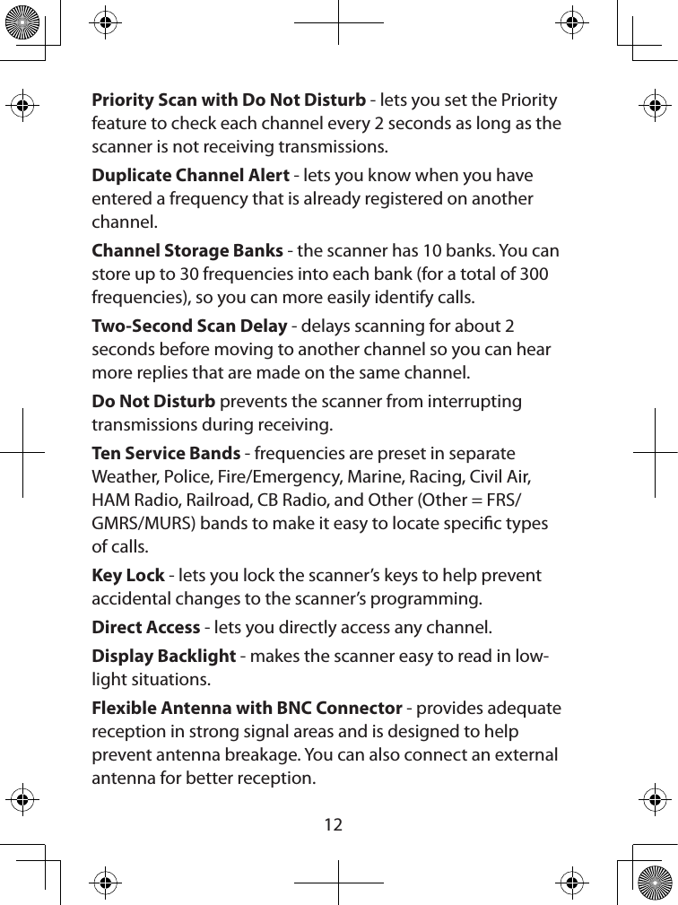  12Priority Scan with Do Not Disturb - lets you set the Priority feature to check each channel every 2 seconds as long as the scanner is not receiving transmissions. Duplicate Channel Alert - lets you know when you have entered a frequency that is already registered on another channel.Channel Storage Banks - the scanner has 10 banks. You can store up to 30 frequencies into each bank (for a total of 300 frequencies), so you can more easily identify calls.Two-Second Scan Delay - delays scanning for about 2 seconds before moving to another channel so you can hear more replies that are made on the same channel.Do Not Disturb prevents the scanner from interrupting transmissions during receiving.Ten Service Bands - frequencies are preset in separate Weather, Police, Fire/Emergency, Marine, Racing, Civil Air, HAM Radio, Railroad, CB Radio, and Other (Other = FRS/GMRS/MURS) bands to make it easy to locate specic types of calls.Key Lock - lets you lock the scanner’s keys to help prevent accidental changes to the scanner’s programming.Direct Access - lets you directly access any channel.Display Backlight - makes the scanner easy to read in low-light situations.Flexible Antenna with BNC Connector - provides adequate reception in strong signal areas and is designed to help prevent antenna breakage. You can also connect an external antenna for better reception.