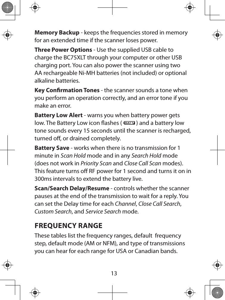  13Memory Backup - keeps the frequencies stored in memory for an extended time if the scanner loses power.Three Power Options - Use the supplied USB cable to charge the BC75XLT through your computer or other USB charging port. You can also power the scanner using two AA rechargeable Ni-MH batteries (not included) or optional alkaline batteries.Key Conrmation Tones - the scanner sounds a tone when you perform an operation correctly, and an error tone if you make an error.Battery Low Alert - warns you when battery power gets low. The Battery Low icon ashes (   ) and a battery low tone sounds every 15 seconds until the scanner is recharged, turned o, or drained completely.Battery Save - works when there is no transmission for 1 minute in Scan Hold mode and in any Search Hold mode (does not work in Priority Scan and Close Call Scan modes). This feature turns o RF power for 1 second and turns it on in 300ms intervals to extend the battery live.Scan/Search Delay/Resume - controls whether the scanner pauses at the end of the transmission to wait for a reply. You can set the Delay time for each Channel, Close Call Search, Custom Search, and Service Search mode. FREQUENCY RANGEThese tables list the frequency ranges, default  frequency step, default mode (AM or NFM), and type of transmissions you can hear for each range for USA or Canadian bands. 