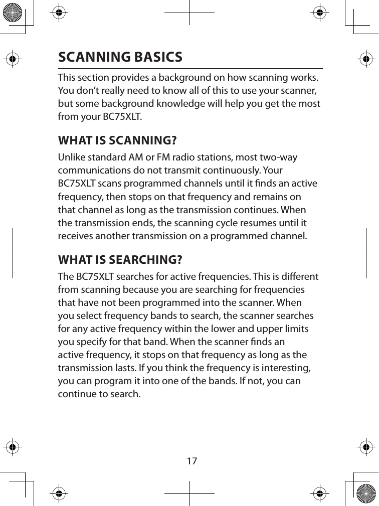  17SCANNING BASICSThis section provides a background on how scanning works. You don’t really need to know all of this to use your scanner, but some background knowledge will help you get the most from your BC75XLT.WHAT IS SCANNING?Unlike standard AM or FM radio stations, most two-way communications do not transmit continuously. Your BC75XLT scans programmed channels until it nds an active frequency, then stops on that frequency and remains on that channel as long as the transmission continues. When the transmission ends, the scanning cycle resumes until it receives another transmission on a programmed channel. WHAT IS SEARCHING?The BC75XLT searches for active frequencies. This is dierent from scanning because you are searching for frequencies that have not been programmed into the scanner. When you select frequency bands to search, the scanner searches for any active frequency within the lower and upper limits you specify for that band. When the scanner nds an active frequency, it stops on that frequency as long as the transmission lasts. If you think the frequency is interesting, you can program it into one of the bands. If not, you can continue to search. 