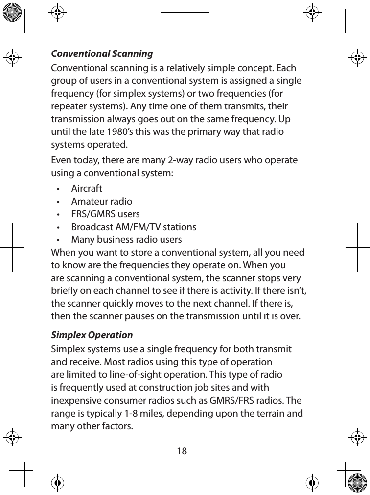  18Conventional ScanningConventional scanning is a relatively simple concept. Each group of users in a conventional system is assigned a single frequency (for simplex systems) or two frequencies (for repeater systems). Any time one of them transmits, their transmission always goes out on the same frequency. Up until the late 1980’s this was the primary way that radio systems operated. Even today, there are many 2-way radio users who operate using a conventional system: • Aircraft • Amateur radio • FRS/GMRS users • Broadcast AM/FM/TV stations • Many business radio users When you want to store a conventional system, all you need to know are the frequencies they operate on. When you are scanning a conventional system, the scanner stops very briey on each channel to see if there is activity. If there isn’t, the scanner quickly moves to the next channel. If there is, then the scanner pauses on the transmission until it is over. Simplex OperationSimplex systems use a single frequency for both transmit and receive. Most radios using this type of operation are limited to line-of-sight operation. This type of radio is frequently used at construction job sites and with inexpensive consumer radios such as GMRS/FRS radios. The range is typically 1-8 miles, depending upon the terrain and many other factors. 